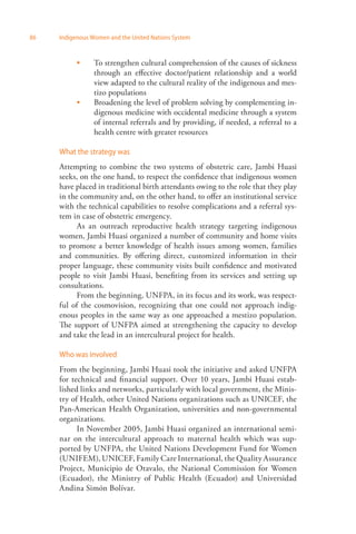 86 Indigenous Women and the United Nations System 
To strengthen cultural comprehension of the causes of sickness 
through an effective doctor/patient relationship and a world 
view adapted to the cultural reality of the indigenous and mes­tizo 
populations 
Broadening the level of problem solving by complementing in­digenous 
medicine with occidental medicine through a system 
of internal referrals and by providing, if needed, a referral to a 
health centre with greater resources 
 
 
What the strategy was 
Attempting to combine the two systems of obstetric care, Jambi Huasi 
seeks, on the one hand, to respect the confidence that indigenous women 
have placed in traditional birth attendants owing to the role that they play 
in the community and, on the other hand, to offer an institutional service 
with the technical capabilities to resolve complications and a referral sys­tem 
in case of obstetric emergency. 
As an outreach reproductive health strategy targeting indigenous 
women, Jambi Huasi organized a number of community and home visits 
to promote a better knowledge of health issues among women, families 
and communities. By offering direct, customized information in their 
proper language, these community visits built confidence and motivated 
people to visit Jambi Huasi, benefiting from its services and setting up 
consultations. 
From the beginning, UNFPA, in its focus and its work, was respect­ful 
of the cosmovision, recognizing that one could not approach indig­enous 
peoples in the same way as one approached a mestizo population. 
The support of UNFPA aimed at strengthening the capacity to develop 
and take the lead in an intercultural project for health. 
Who was involved 
From the beginning, Jambi Huasi took the initiative and asked UNFPA 
for technical and financial support. Over 10 years, Jambi Huasi estab­lished 
links and networks, particularly with local government, the Minis­try 
of Health, other United Nations organizations such as UNICEF, the 
Pan-American Health Organization, universities and non-governmental 
organizations. 
In November 2005, Jambi Huasi organized an international semi­nar 
on the intercultural approach to maternal health which was sup­ported 
by UNFPA, the United Nations Development Fund for Women 
(UNIFEM), UNICEF, Family Care International, the Quality Assurance 
Project, Municipio de Otavalo, the National Commission for ­Women 
(Ecuador), the Ministry of Public Health (Ecuador) and Universidad 
Andina Simón Bolívar. 
 