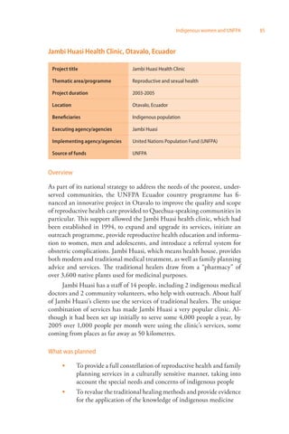 Indigenous women and UNFPA 85 
Jambi Huasi Health Clinic, Otavalo, Ecuador 
Project title Jambi Huasi Health Clinic 
Thematic area/programme Reproductive and sexual health 
Project duration 2003-2005 
Location Otavalo, Ecuador 
Beneficiaries Indigenous population 
Executing agency/agencies Jambi Huasi 
Implementing agency/agencies United Nations Population Fund (UNFPA) 
Source of funds UNFPA 
Overview 
As part of its national strategy to address the needs of the poorest, under­served 
communities, the UNFPA Ecuador country programme has fi­nanced 
an innovative project in Otavalo to improve the quality and scope 
of reproductive health care provided to Quechua-speaking communities in 
particular. This support allowed the Jambi Huasi health clinic, which had 
been established in 1994, to expand and upgrade its services, initiate an 
outreach programme, provide reproductive health education and informa­tion 
to women, men and adolescents, and introduce a referral system for 
obstetric complications. Jambi Huasi, which means health house, provides 
both modern and traditional medical treatment, as well as family planning 
advice and services. The traditional healers draw from a “pharmacy” of 
over 3,600 native plants used for medicinal purposes. 
Jambi Huasi has a staff of 14 people, including 2 indigenous medical 
doctors and 2 community volunteers, who help with outreach. About half 
of Jambi Huasi’s clients use the services of traditional healers. The unique 
combination of services has made Jambi Huasi a very popular clinic. Al­though 
it had been set up initially to serve some 4,000 people a year, by 
2005 over 1,000 people per month were using the clinic’s services, some 
coming from places as far away as 50 kilometres. 
What was planned 
To provide a full constellation of reproductive health and family 
planning services in a culturally sensitive manner, taking into 
account the special needs and concerns of indigenous people 
To revalue the traditional healing methods and provide evidence 
for the application of the knowledge of indigenous medicine 
 
 
 