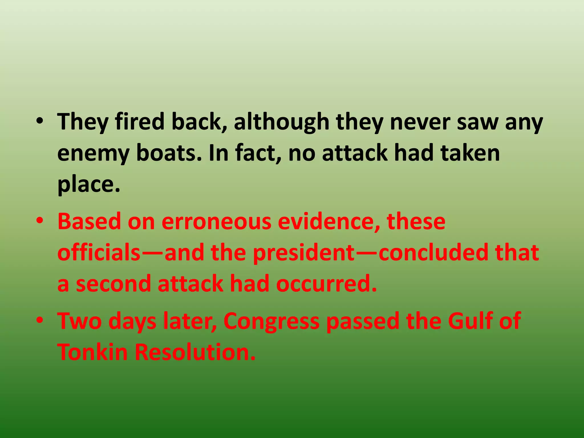 • They fired back, although they never saw any
enemy boats. In fact, no attack had taken
place.
• Based on erroneous evidence, these
officials—and the president—concluded that
a second attack had occurred.
• Two days later, Congress passed the Gulf of
Tonkin Resolution.
 