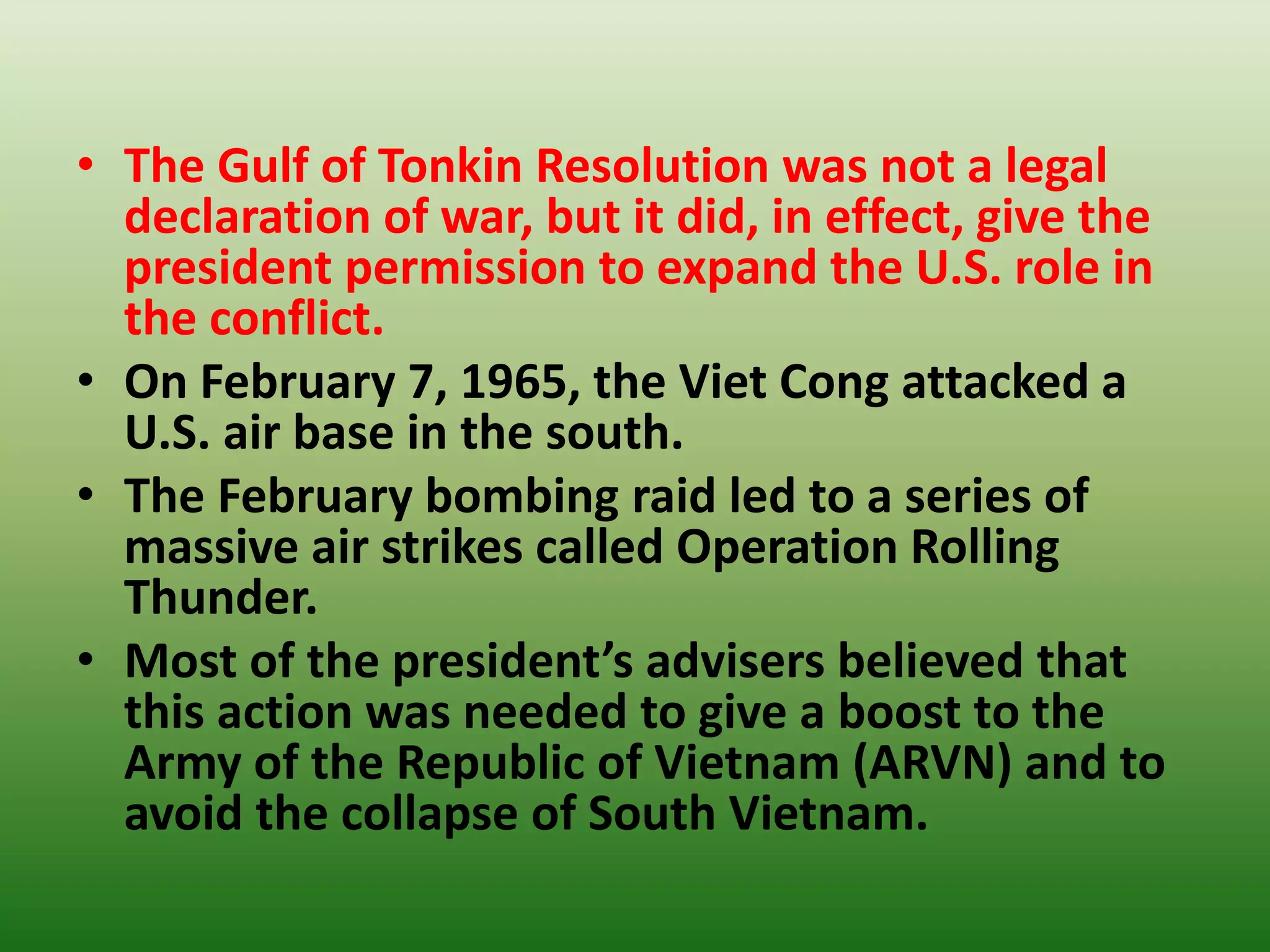 • The Gulf of Tonkin Resolution was not a legal
declaration of war, but it did, in effect, give the
president permission to expand the U.S. role in
the conflict.
• On February 7, 1965, the Viet Cong attacked a
U.S. air base in the south.
• The February bombing raid led to a series of
massive air strikes called Operation Rolling
Thunder.
• Most of the president’s advisers believed that
this action was needed to give a boost to the
Army of the Republic of Vietnam (ARVN) and to
avoid the collapse of South Vietnam.
 