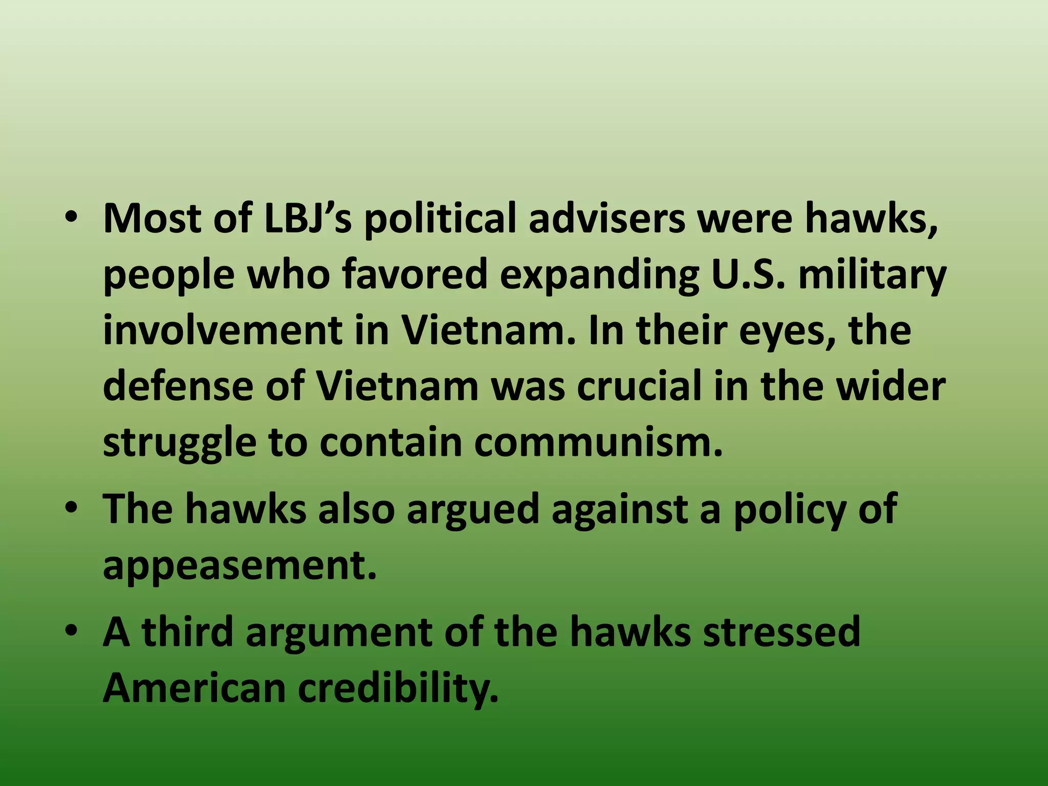 • Most of LBJ’s political advisers were hawks,
people who favored expanding U.S. military
involvement in Vietnam. In their eyes, the
defense of Vietnam was crucial in the wider
struggle to contain communism.
• The hawks also argued against a policy of
appeasement.
• A third argument of the hawks stressed
American credibility.
 
