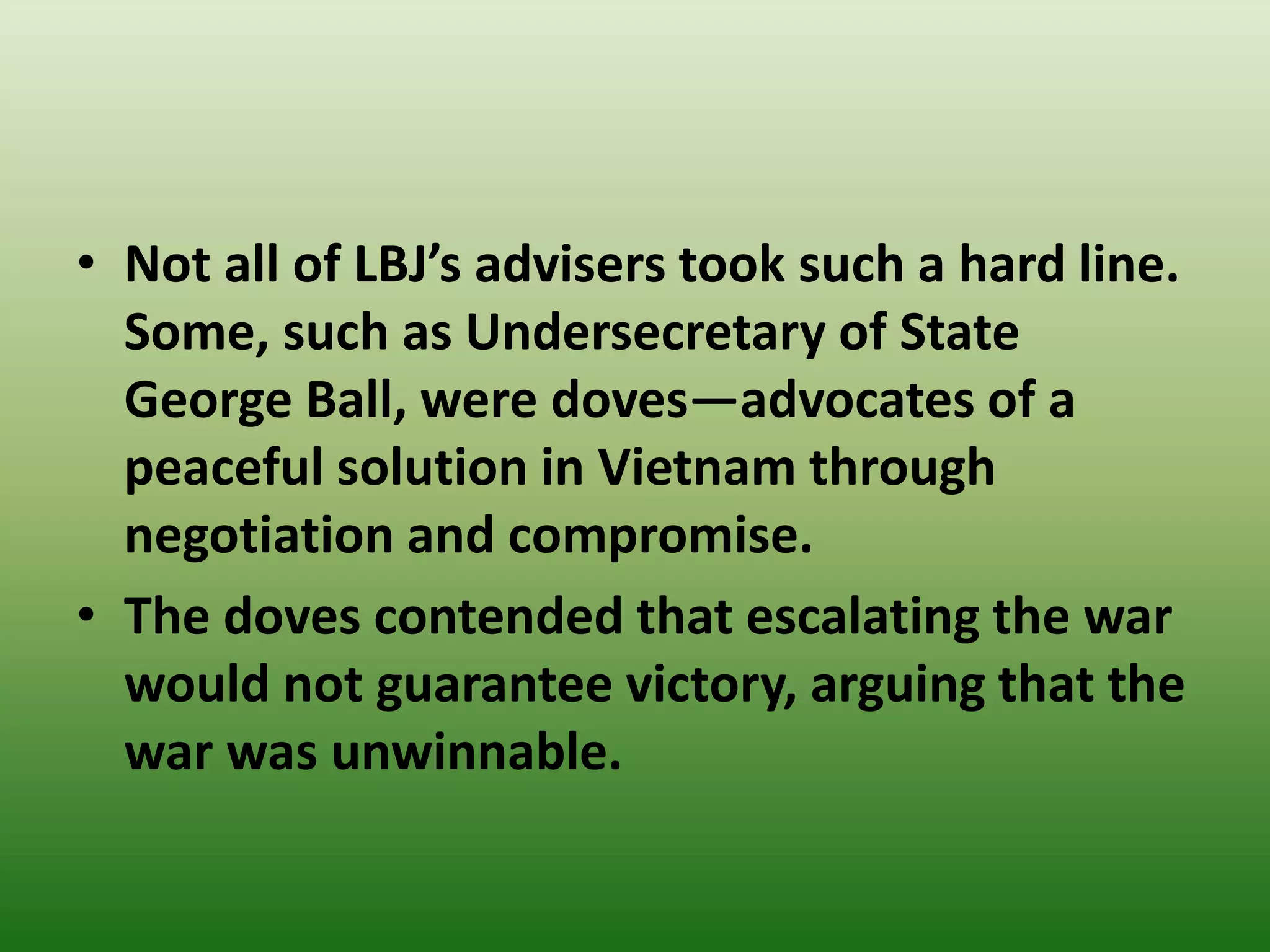 • Not all of LBJ’s advisers took such a hard line.
Some, such as Undersecretary of State
George Ball, were doves—advocates of a
peaceful solution in Vietnam through
negotiation and compromise.
• The doves contended that escalating the war
would not guarantee victory, arguing that the
war was unwinnable.
 