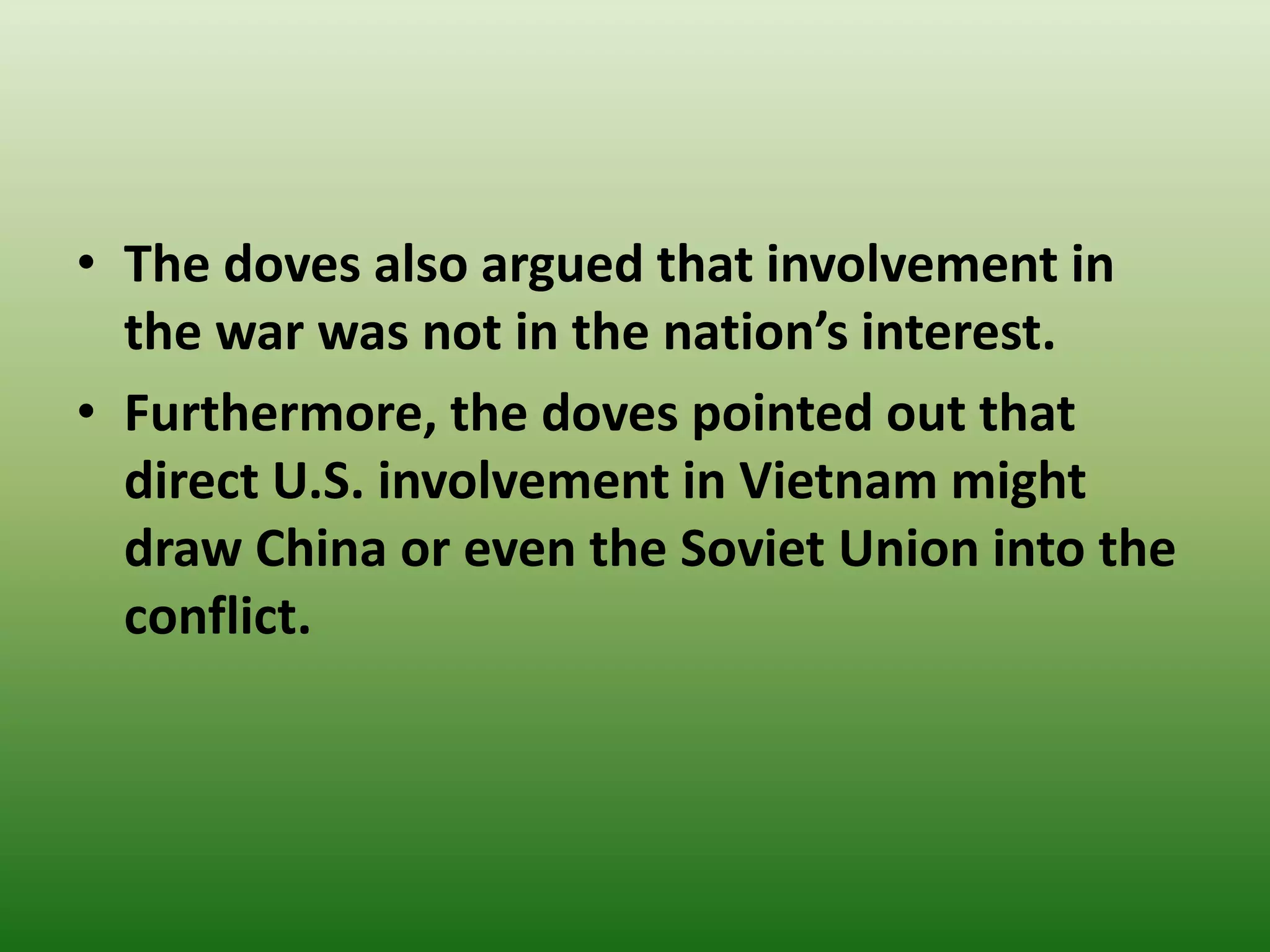 • The doves also argued that involvement in
the war was not in the nation’s interest.
• Furthermore, the doves pointed out that
direct U.S. involvement in Vietnam might
draw China or even the Soviet Union into the
conflict.
 