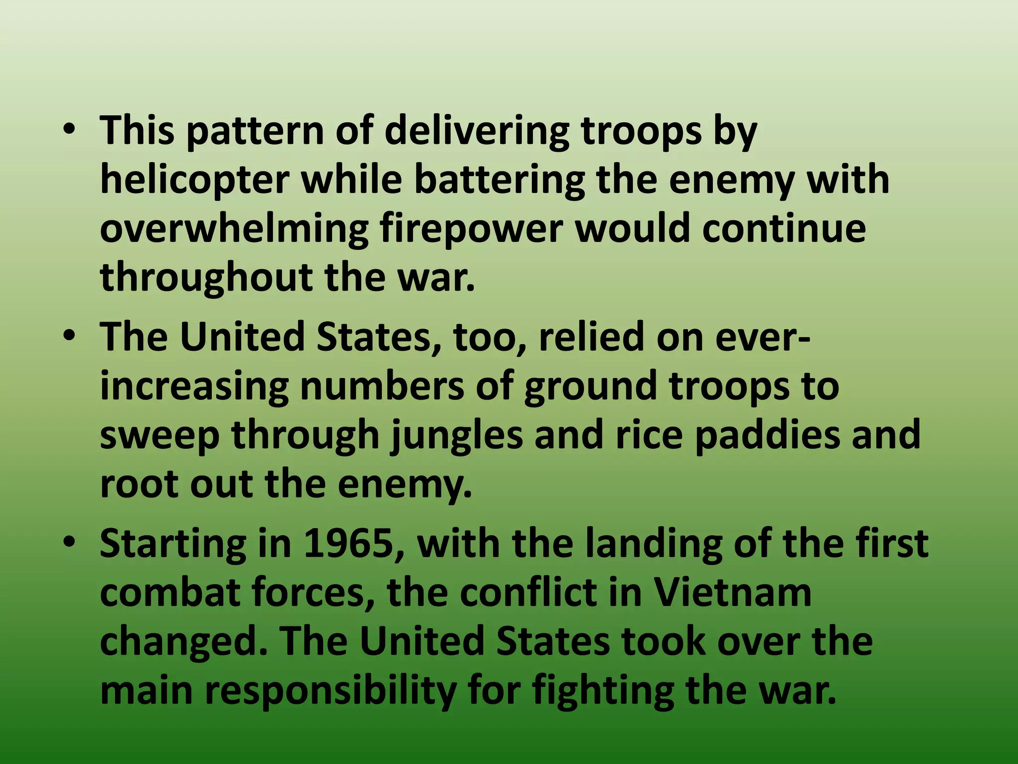• This pattern of delivering troops by
helicopter while battering the enemy with
overwhelming firepower would continue
throughout the war.
• The United States, too, relied on ever-
increasing numbers of ground troops to
sweep through jungles and rice paddies and
root out the enemy.
• Starting in 1965, with the landing of the first
combat forces, the conflict in Vietnam
changed. The United States took over the
main responsibility for fighting the war.
 