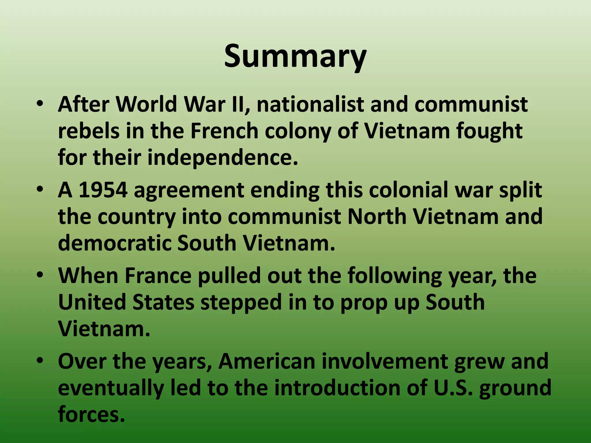 Summary
• After World War II, nationalist and communist
rebels in the French colony of Vietnam fought
for their independence.
• A 1954 agreement ending this colonial war split
the country into communist North Vietnam and
democratic South Vietnam.
• When France pulled out the following year, the
United States stepped in to prop up South
Vietnam.
• Over the years, American involvement grew and
eventually led to the introduction of U.S. ground
forces.
 