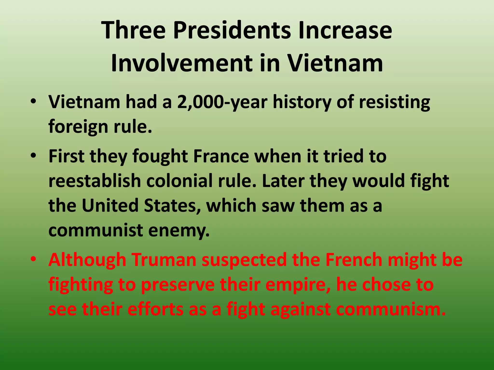 Three Presidents Increase
Involvement in Vietnam
• Vietnam had a 2,000-year history of resisting
foreign rule.
• First they fought France when it tried to
reestablish colonial rule. Later they would fight
the United States, which saw them as a
communist enemy.
• Although Truman suspected the French might be
fighting to preserve their empire, he chose to
see their efforts as a fight against communism.
 