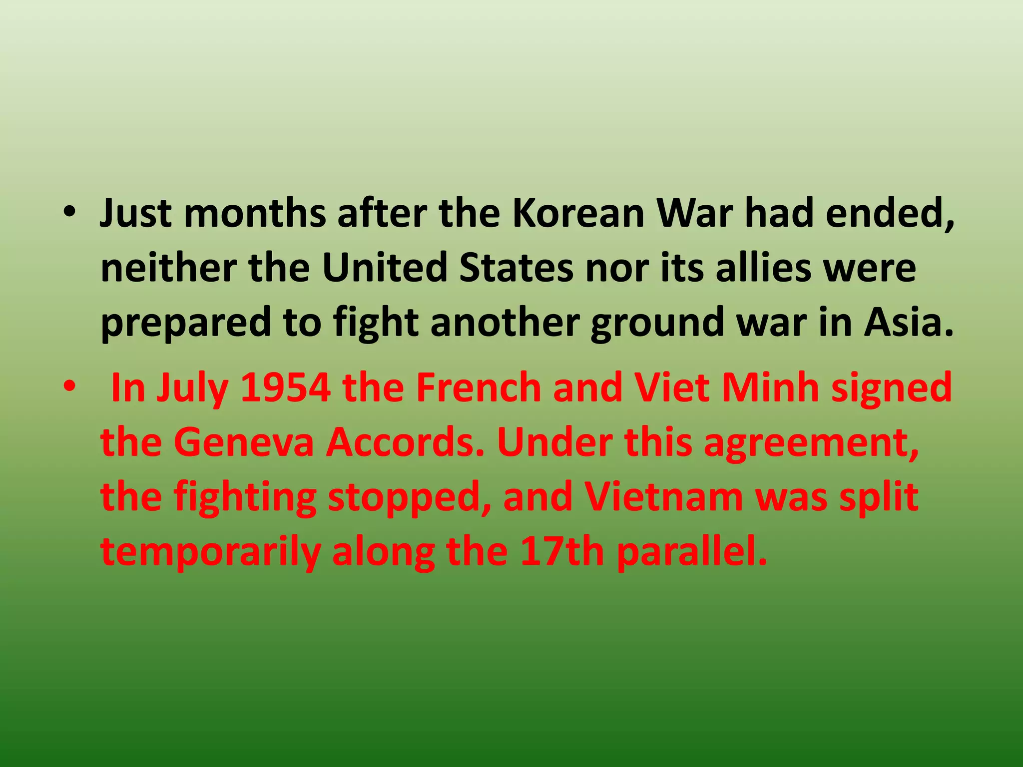 • Just months after the Korean War had ended,
neither the United States nor its allies were
prepared to fight another ground war in Asia.
• In July 1954 the French and Viet Minh signed
the Geneva Accords. Under this agreement,
the fighting stopped, and Vietnam was split
temporarily along the 17th parallel.
 