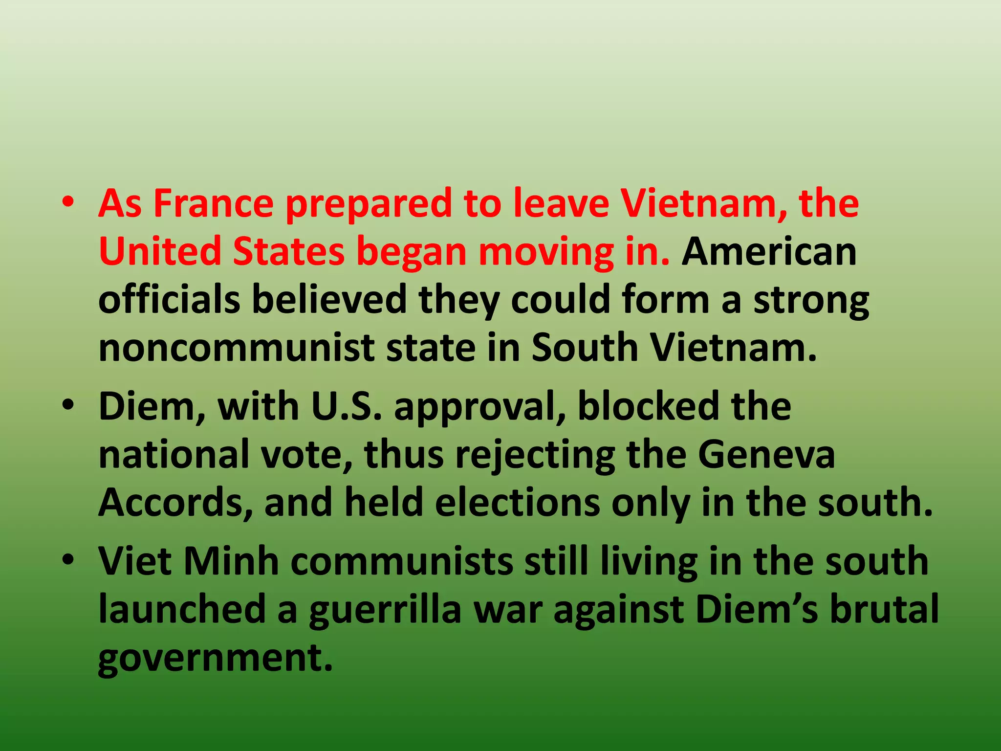 • As France prepared to leave Vietnam, the
United States began moving in. American
officials believed they could form a strong
noncommunist state in South Vietnam.
• Diem, with U.S. approval, blocked the
national vote, thus rejecting the Geneva
Accords, and held elections only in the south.
• Viet Minh communists still living in the south
launched a guerrilla war against Diem’s brutal
government.
 