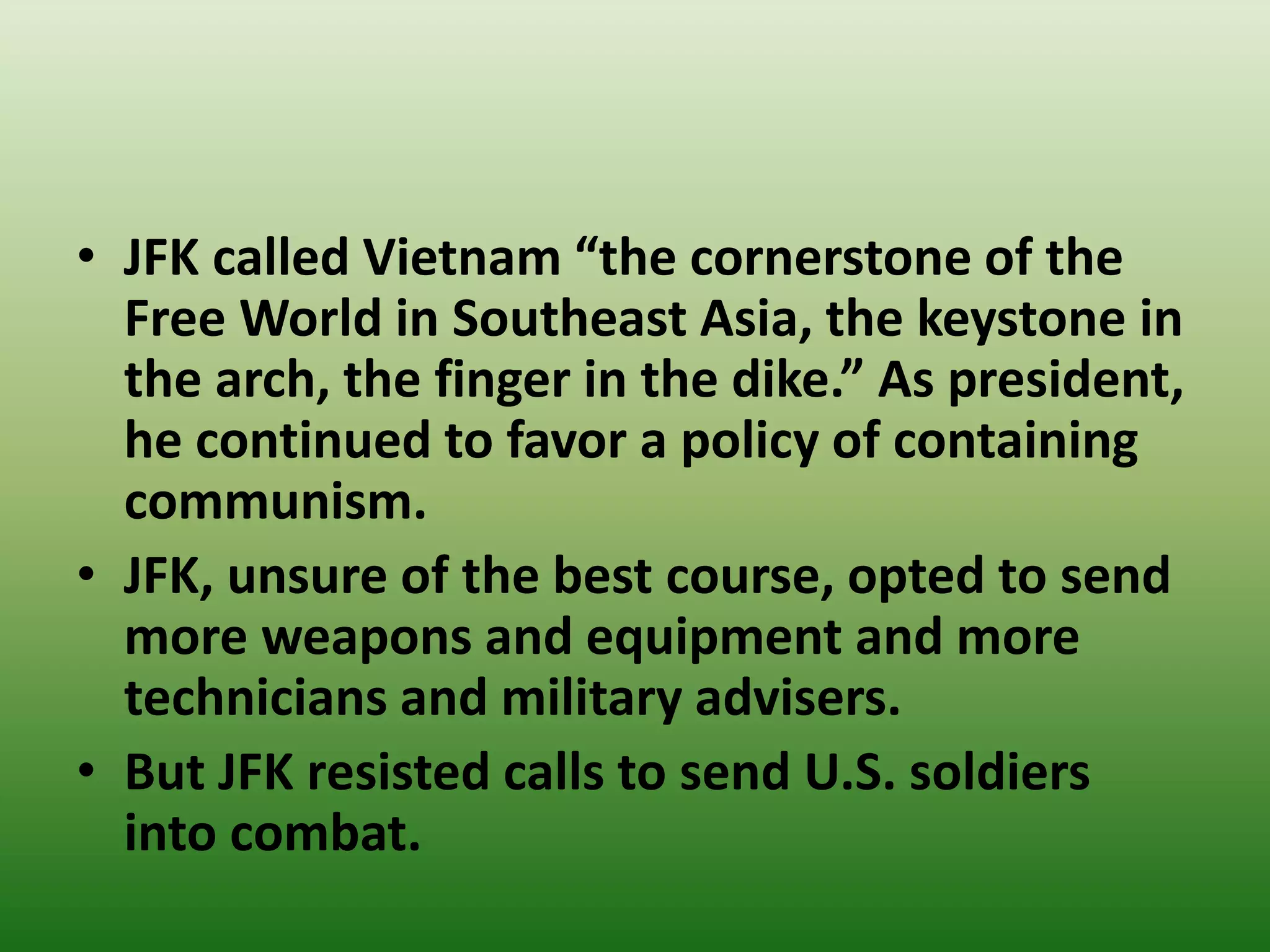 • JFK called Vietnam “the cornerstone of the
Free World in Southeast Asia, the keystone in
the arch, the finger in the dike.” As president,
he continued to favor a policy of containing
communism.
• JFK, unsure of the best course, opted to send
more weapons and equipment and more
technicians and military advisers.
• But JFK resisted calls to send U.S. soldiers
into combat.
 