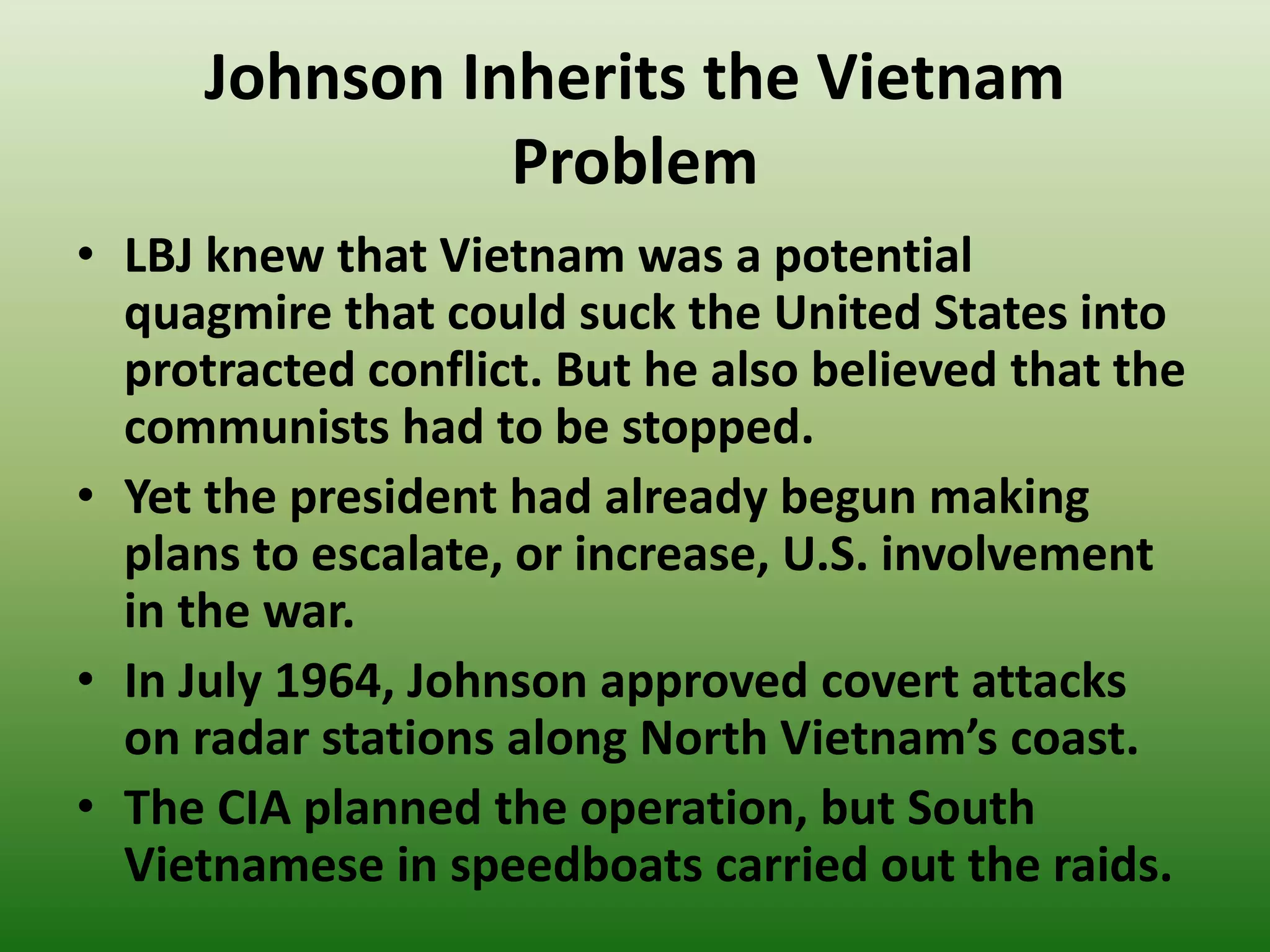 Johnson Inherits the Vietnam
Problem
• LBJ knew that Vietnam was a potential
quagmire that could suck the United States into
protracted conflict. But he also believed that the
communists had to be stopped.
• Yet the president had already begun making
plans to escalate, or increase, U.S. involvement
in the war.
• In July 1964, Johnson approved covert attacks
on radar stations along North Vietnam’s coast.
• The CIA planned the operation, but South
Vietnamese in speedboats carried out the raids.
 