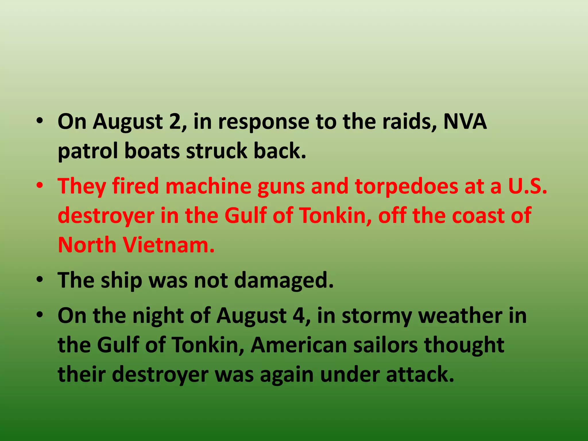 • On August 2, in response to the raids, NVA
patrol boats struck back.
• They fired machine guns and torpedoes at a U.S.
destroyer in the Gulf of Tonkin, off the coast of
North Vietnam.
• The ship was not damaged.
• On the night of August 4, in stormy weather in
the Gulf of Tonkin, American sailors thought
their destroyer was again under attack.
 