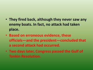 • They fired back, although they never saw any
enemy boats. In fact, no attack had taken
place.
• Based on erroneous evidence, these
officials—and the president—concluded that
a second attack had occurred.
• Two days later, Congress passed the Gulf of
Tonkin Resolution.
 