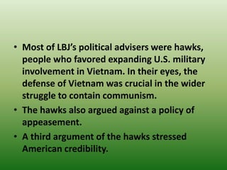 • Most of LBJ’s political advisers were hawks,
people who favored expanding U.S. military
involvement in Vietnam. In their eyes, the
defense of Vietnam was crucial in the wider
struggle to contain communism.
• The hawks also argued against a policy of
appeasement.
• A third argument of the hawks stressed
American credibility.
 