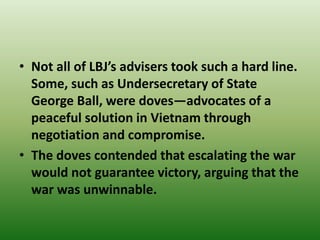 • Not all of LBJ’s advisers took such a hard line.
Some, such as Undersecretary of State
George Ball, were doves—advocates of a
peaceful solution in Vietnam through
negotiation and compromise.
• The doves contended that escalating the war
would not guarantee victory, arguing that the
war was unwinnable.
 