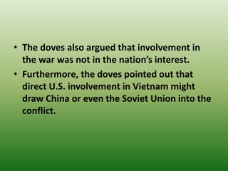 • The doves also argued that involvement in
the war was not in the nation’s interest.
• Furthermore, the doves pointed out that
direct U.S. involvement in Vietnam might
draw China or even the Soviet Union into the
conflict.
 