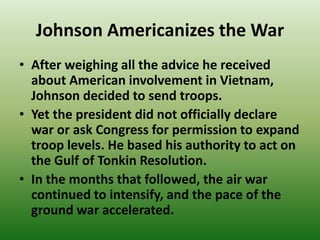Johnson Americanizes the War
• After weighing all the advice he received
about American involvement in Vietnam,
Johnson decided to send troops.
• Yet the president did not officially declare
war or ask Congress for permission to expand
troop levels. He based his authority to act on
the Gulf of Tonkin Resolution.
• In the months that followed, the air war
continued to intensify, and the pace of the
ground war accelerated.
 