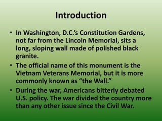 Introduction
• In Washington, D.C.’s Constitution Gardens,
not far from the Lincoln Memorial, sits a
long, sloping wall made of polished black
granite.
• The official name of this monument is the
Vietnam Veterans Memorial, but it is more
commonly known as “the Wall.”
• During the war, Americans bitterly debated
U.S. policy. The war divided the country more
than any other issue since the Civil War.
 