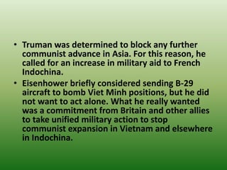 • Truman was determined to block any further
communist advance in Asia. For this reason, he
called for an increase in military aid to French
Indochina.
• Eisenhower briefly considered sending B-29
aircraft to bomb Viet Minh positions, but he did
not want to act alone. What he really wanted
was a commitment from Britain and other allies
to take unified military action to stop
communist expansion in Vietnam and elsewhere
in Indochina.
 