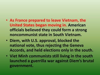• As France prepared to leave Vietnam, the
United States began moving in. American
officials believed they could form a strong
noncommunist state in South Vietnam.
• Diem, with U.S. approval, blocked the
national vote, thus rejecting the Geneva
Accords, and held elections only in the south.
• Viet Minh communists still living in the south
launched a guerrilla war against Diem’s brutal
government.
 