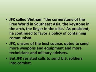 • JFK called Vietnam “the cornerstone of the
Free World in Southeast Asia, the keystone in
the arch, the finger in the dike.” As president,
he continued to favor a policy of containing
communism.
• JFK, unsure of the best course, opted to send
more weapons and equipment and more
technicians and military advisers.
• But JFK resisted calls to send U.S. soldiers
into combat.
 
