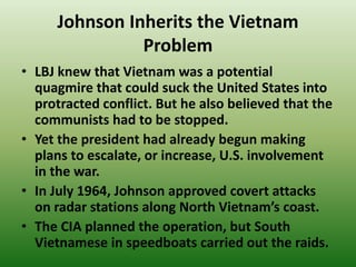 Johnson Inherits the Vietnam
Problem
• LBJ knew that Vietnam was a potential
quagmire that could suck the United States into
protracted conflict. But he also believed that the
communists had to be stopped.
• Yet the president had already begun making
plans to escalate, or increase, U.S. involvement
in the war.
• In July 1964, Johnson approved covert attacks
on radar stations along North Vietnam’s coast.
• The CIA planned the operation, but South
Vietnamese in speedboats carried out the raids.
 