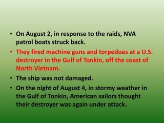 • On August 2, in response to the raids, NVA
patrol boats struck back.
• They fired machine guns and torpedoes at a U.S.
destroyer in the Gulf of Tonkin, off the coast of
North Vietnam.
• The ship was not damaged.
• On the night of August 4, in stormy weather in
the Gulf of Tonkin, American sailors thought
their destroyer was again under attack.
 