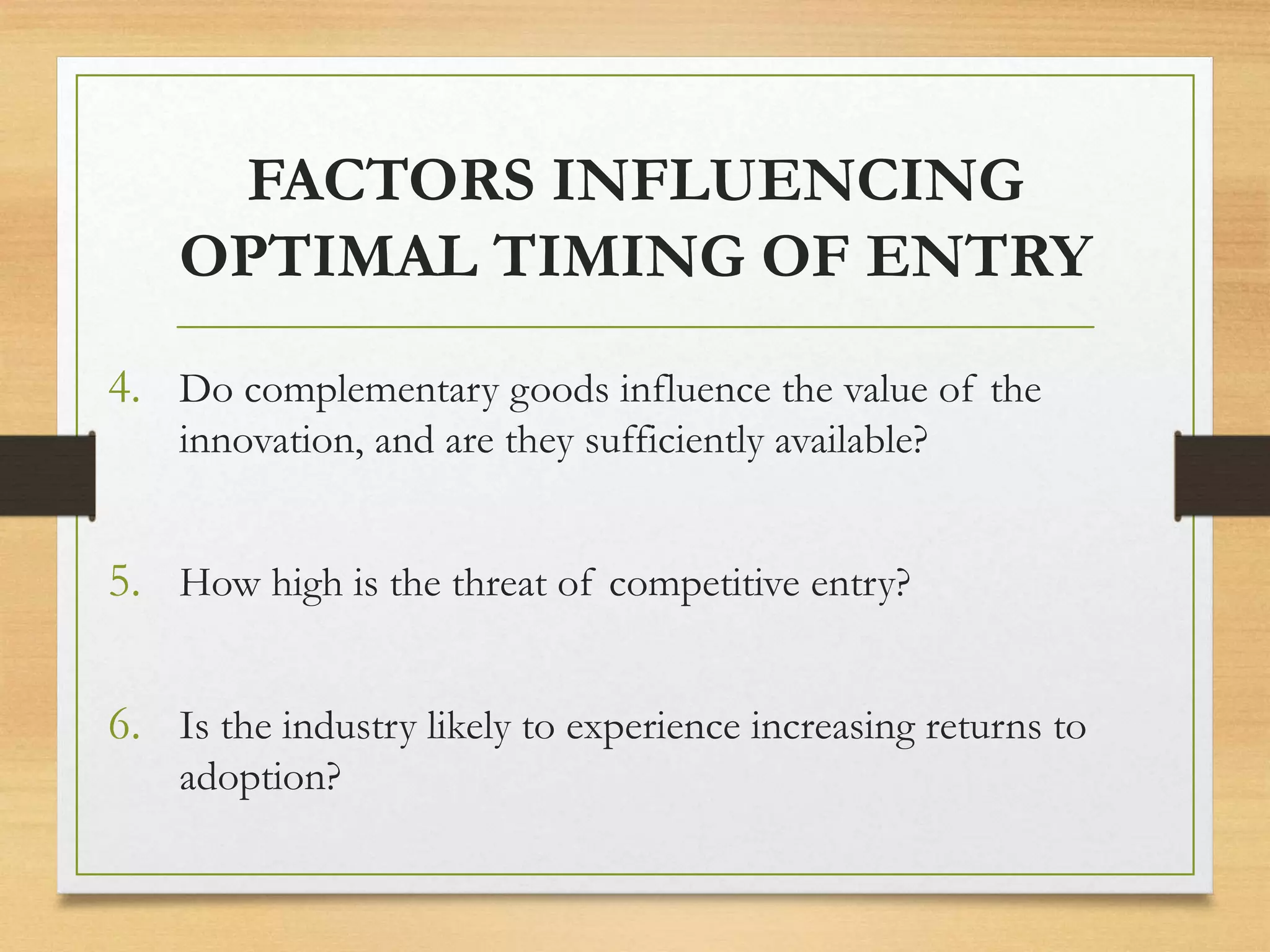 FACTORS INFLUENCING
OPTIMAL TIMING OF ENTRY
4. Do complementary goods influence the value of the
innovation, and are they sufficiently available?
5. How high is the threat of competitive entry?
6. Is the industry likely to experience increasing returns to
adoption?
 