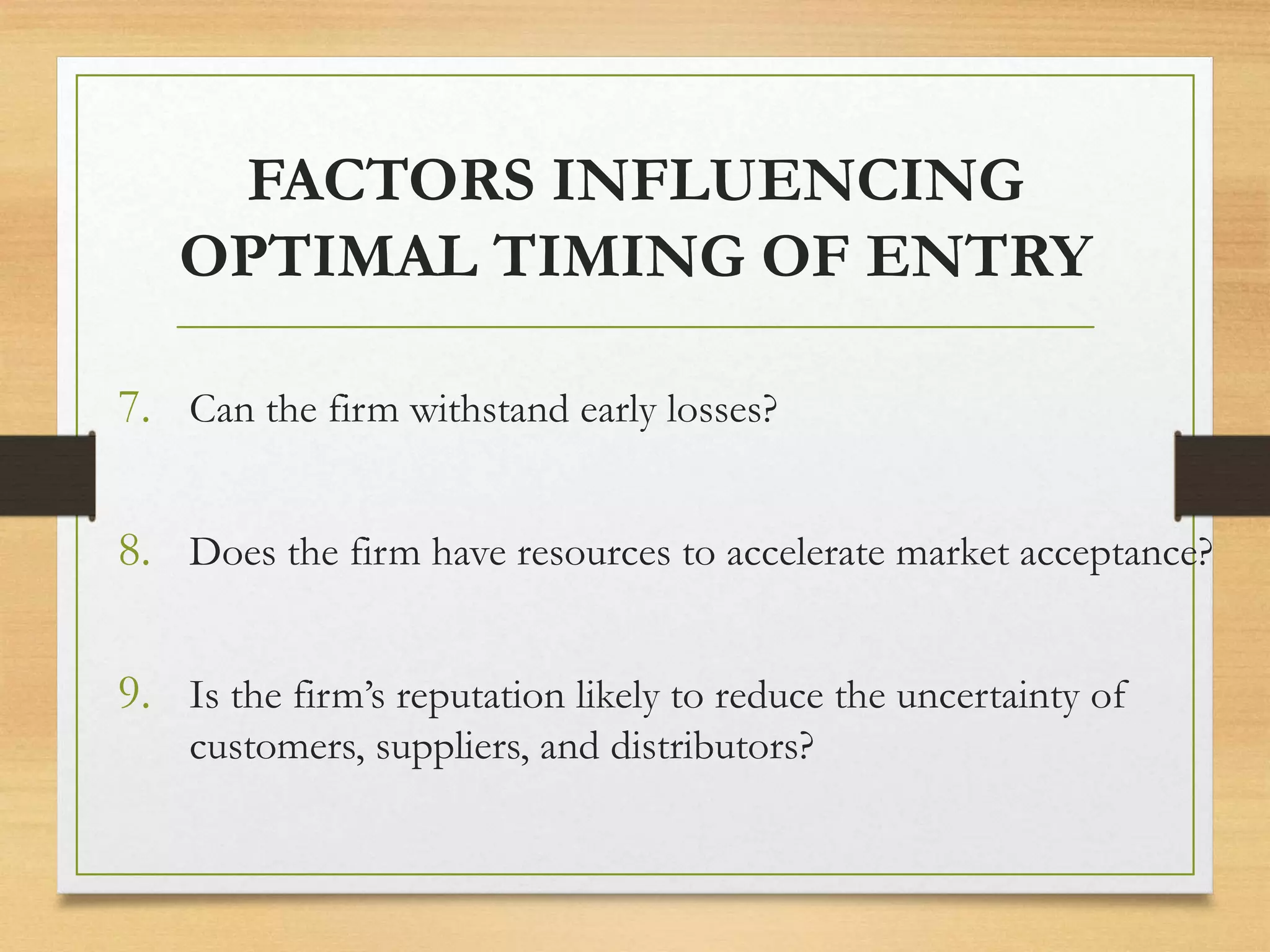 FACTORS INFLUENCING
OPTIMAL TIMING OF ENTRY
7. Can the firm withstand early losses?
8. Does the firm have resources to accelerate market acceptance?
9. Is the firm’s reputation likely to reduce the uncertainty of
customers, suppliers, and distributors?
 