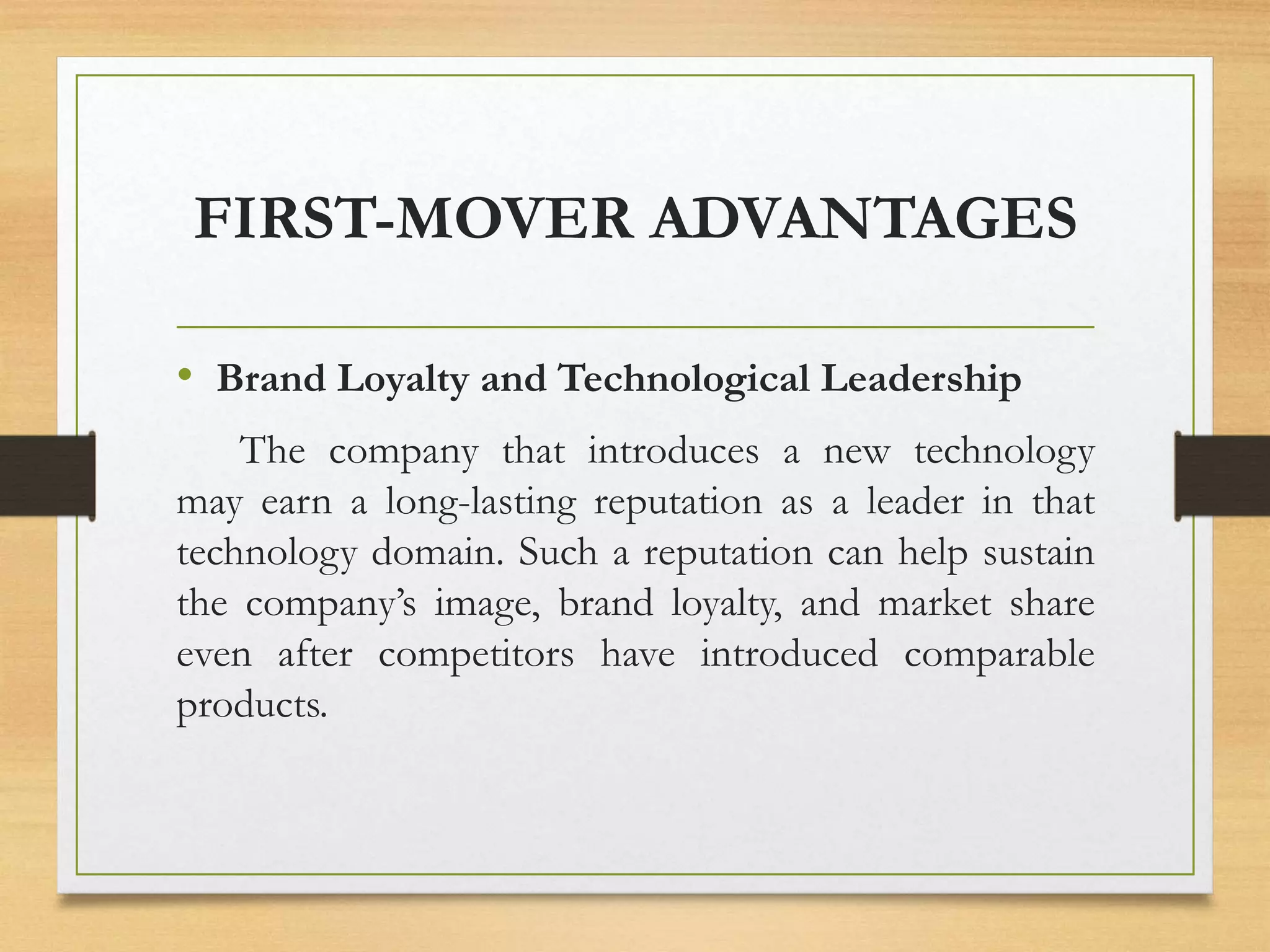 FIRST-MOVER ADVANTAGES
• Brand Loyalty and Technological Leadership
The company that introduces a new technology
may earn a long-lasting reputation as a leader in that
technology domain. Such a reputation can help sustain
the company’s image, brand loyalty, and market share
even after competitors have introduced comparable
products.
 