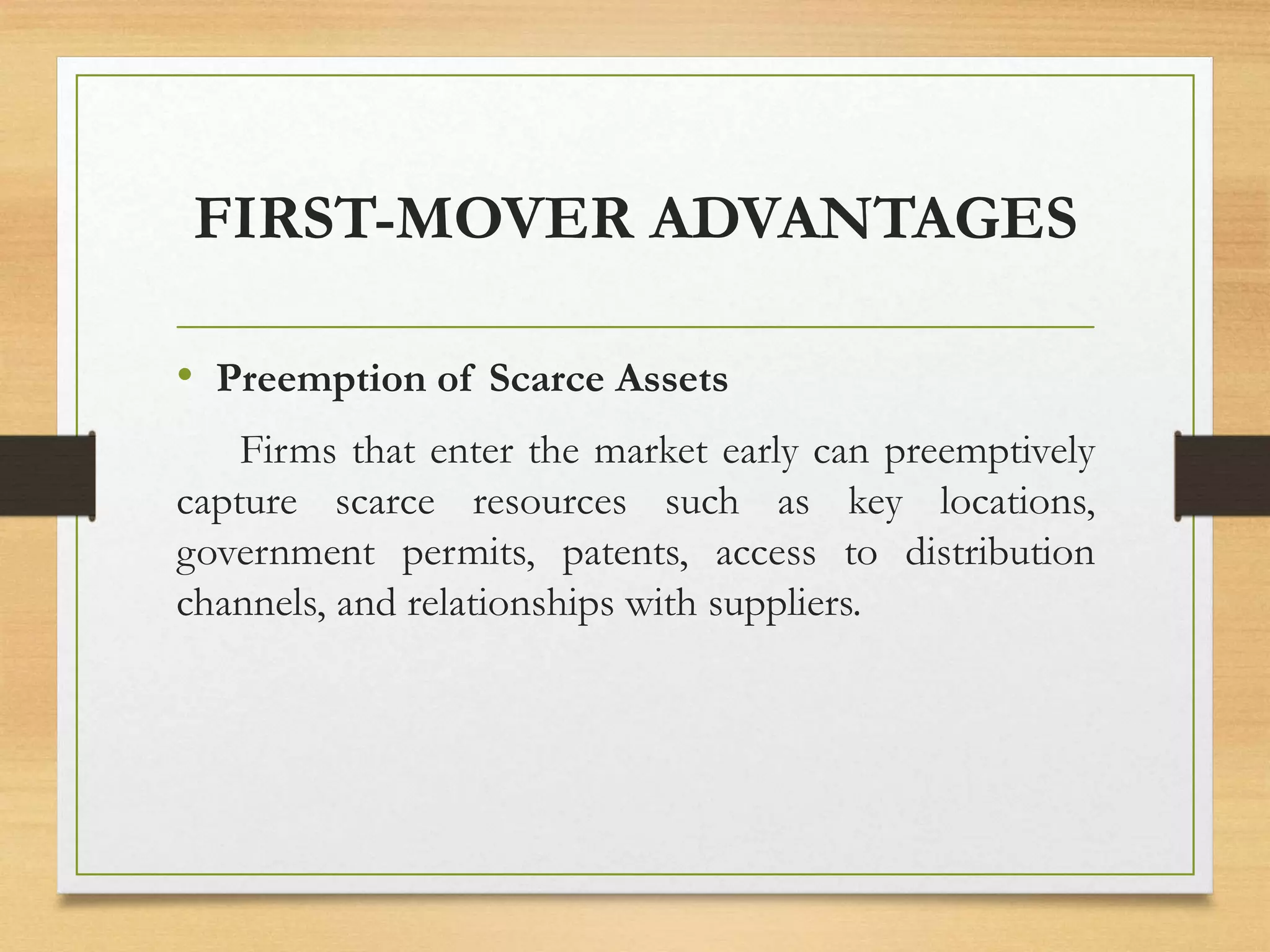 FIRST-MOVER ADVANTAGES
• Preemption of Scarce Assets
Firms that enter the market early can preemptively
capture scarce resources such as key locations,
government permits, patents, access to distribution
channels, and relationships with suppliers.
 