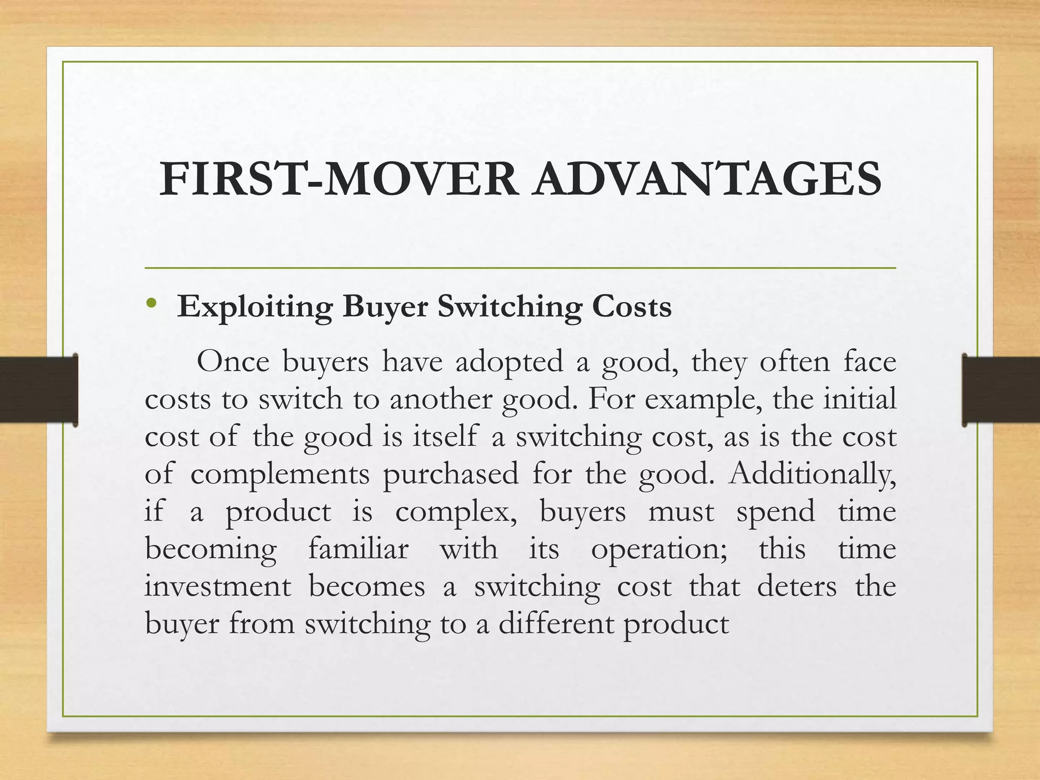 FIRST-MOVER ADVANTAGES
• Exploiting Buyer Switching Costs
Once buyers have adopted a good, they often face
costs to switch to another good. For example, the initial
cost of the good is itself a switching cost, as is the cost
of complements purchased for the good. Additionally,
if a product is complex, buyers must spend time
becoming familiar with its operation; this time
investment becomes a switching cost that deters the
buyer from switching to a different product
 