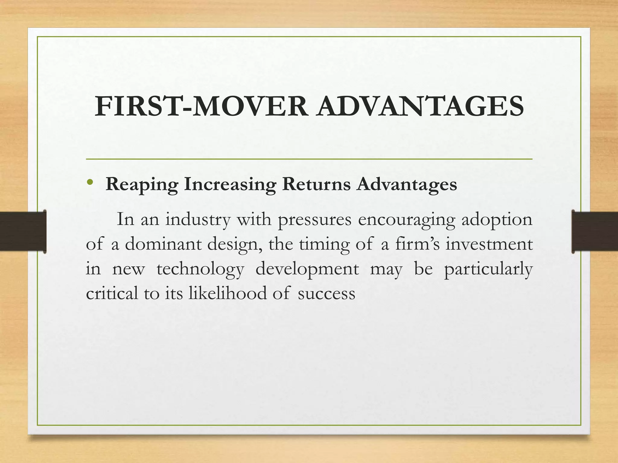 FIRST-MOVER ADVANTAGES
• Reaping Increasing Returns Advantages
In an industry with pressures encouraging adoption
of a dominant design, the timing of a firm’s investment
in new technology development may be particularly
critical to its likelihood of success
 