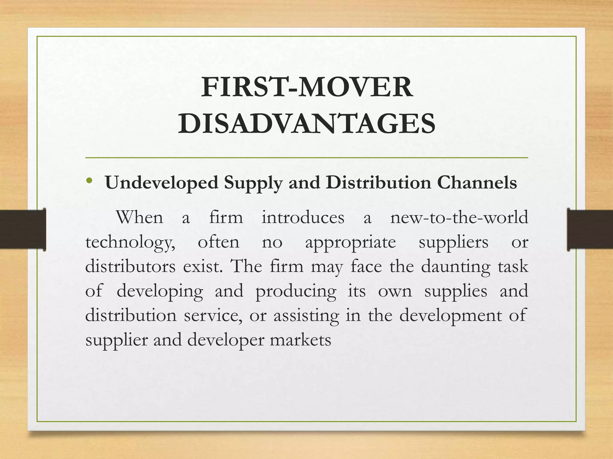 FIRST-MOVER
DISADVANTAGES
• Undeveloped Supply and Distribution Channels
When a firm introduces a new-to-the-world
technology, often no appropriate suppliers or
distributors exist. The firm may face the daunting task
of developing and producing its own supplies and
distribution service, or assisting in the development of
supplier and developer markets
 
