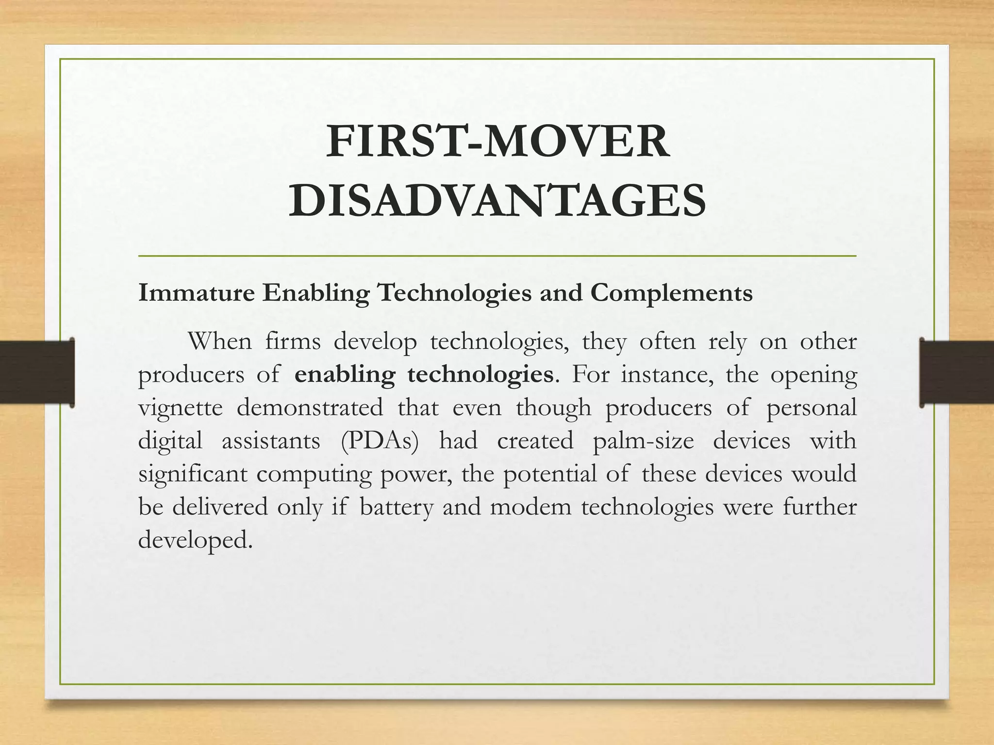 FIRST-MOVER
DISADVANTAGES
Immature Enabling Technologies and Complements
When firms develop technologies, they often rely on other
producers of enabling technologies. For instance, the opening
vignette demonstrated that even though producers of personal
digital assistants (PDAs) had created palm-size devices with
significant computing power, the potential of these devices would
be delivered only if battery and modem technologies were further
developed.
 