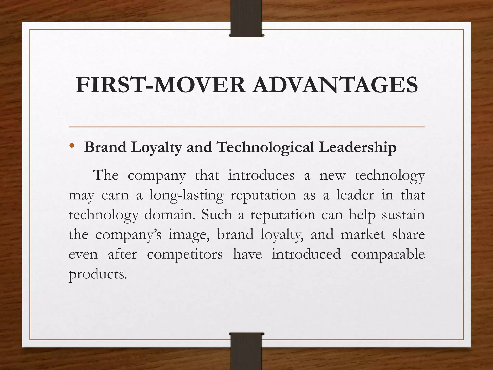 FIRST-MOVER ADVANTAGES
• Brand Loyalty and Technological Leadership
The company that introduces a new technology
may earn a long-lasting reputation as a leader in that
technology domain. Such a reputation can help sustain
the company’s image, brand loyalty, and market share
even after competitors have introduced comparable
products.
 