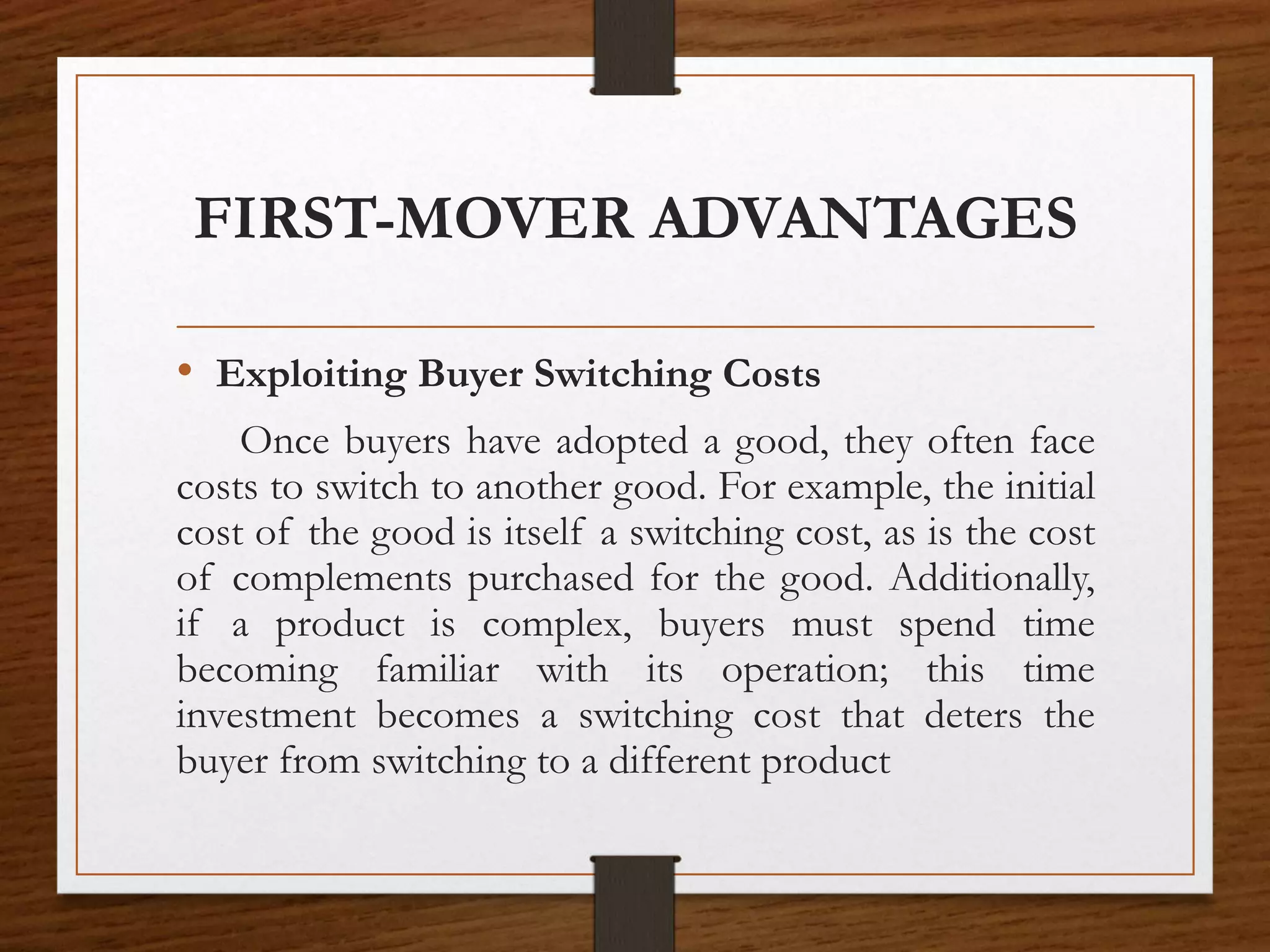FIRST-MOVER ADVANTAGES
• Exploiting Buyer Switching Costs
Once buyers have adopted a good, they often face
costs to switch to another good. For example, the initial
cost of the good is itself a switching cost, as is the cost
of complements purchased for the good. Additionally,
if a product is complex, buyers must spend time
becoming familiar with its operation; this time
investment becomes a switching cost that deters the
buyer from switching to a different product
 