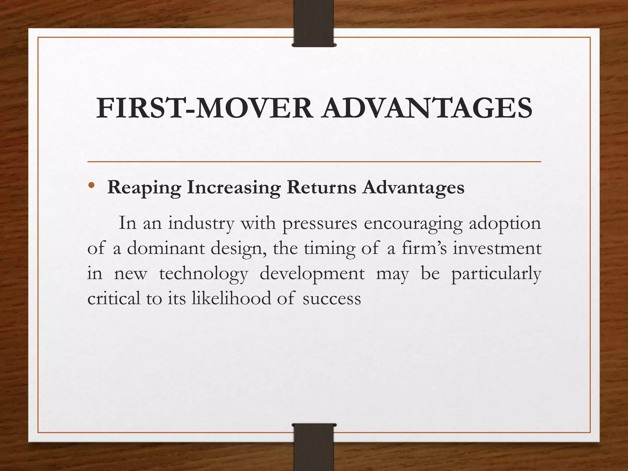 FIRST-MOVER ADVANTAGES
• Reaping Increasing Returns Advantages
In an industry with pressures encouraging adoption
of a dominant design, the timing of a firm’s investment
in new technology development may be particularly
critical to its likelihood of success
 
