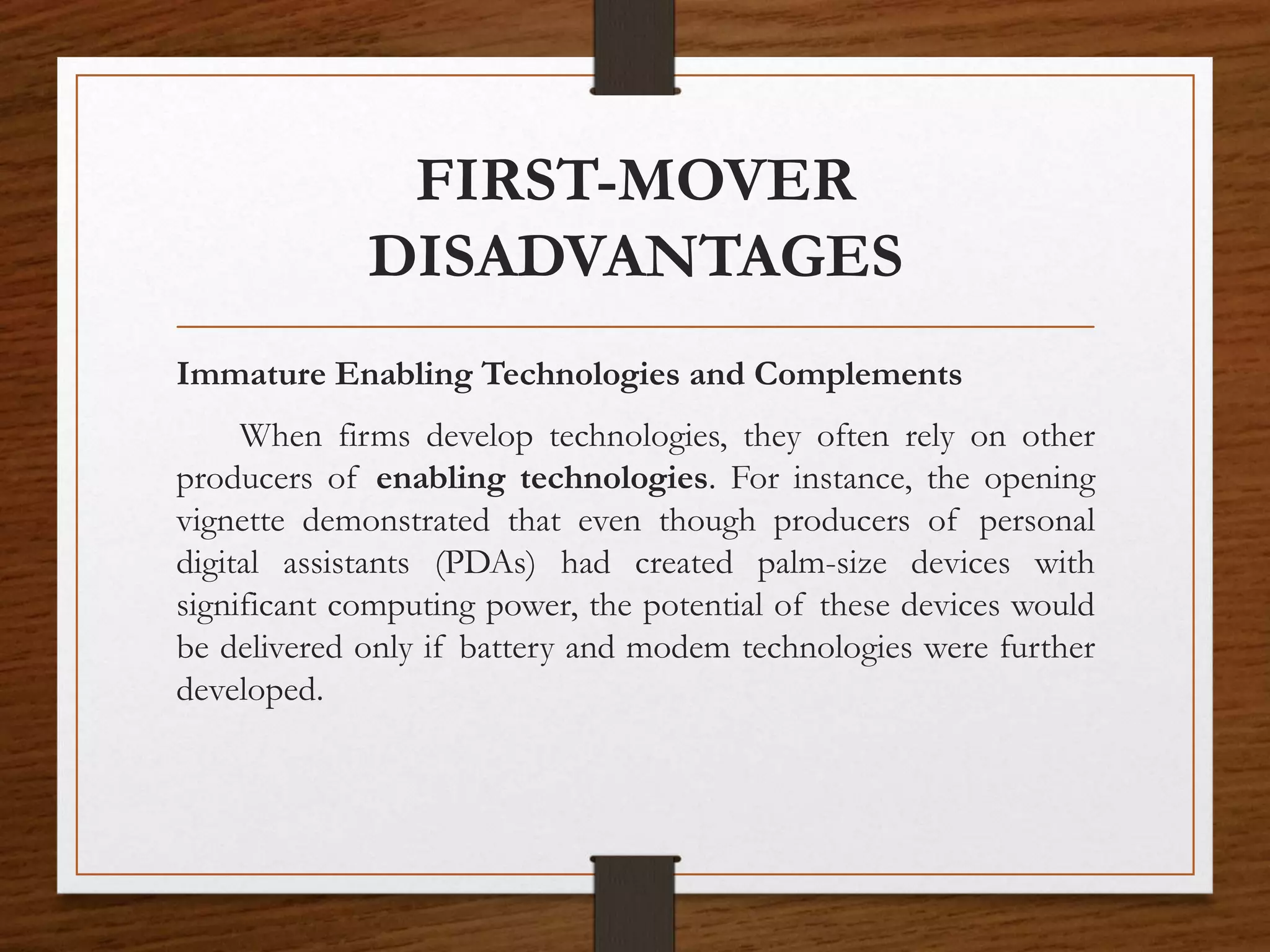 FIRST-MOVER
DISADVANTAGES
Immature Enabling Technologies and Complements
When firms develop technologies, they often rely on other
producers of enabling technologies. For instance, the opening
vignette demonstrated that even though producers of personal
digital assistants (PDAs) had created palm-size devices with
significant computing power, the potential of these devices would
be delivered only if battery and modem technologies were further
developed.
 