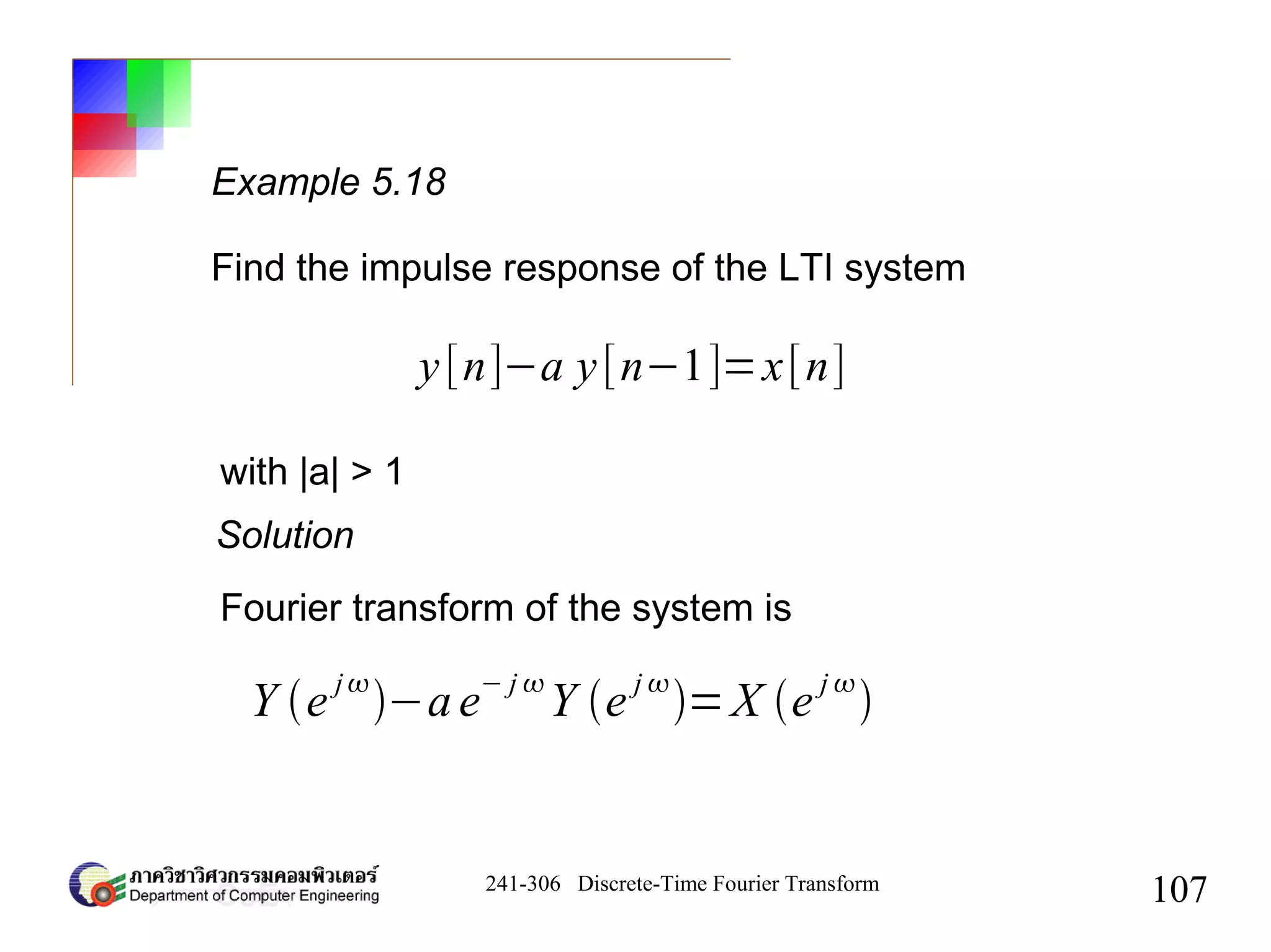 241-306 Discrete-Time Fourier Transform
107
Example 5.18
Find the impulse response of the LTI system
y[n]−a y[n−1]=x[n]
with |a| > 1
Solution
Fourier transform of the system is
Y e j
−ae− j 
Y e j 
=X e j 

 