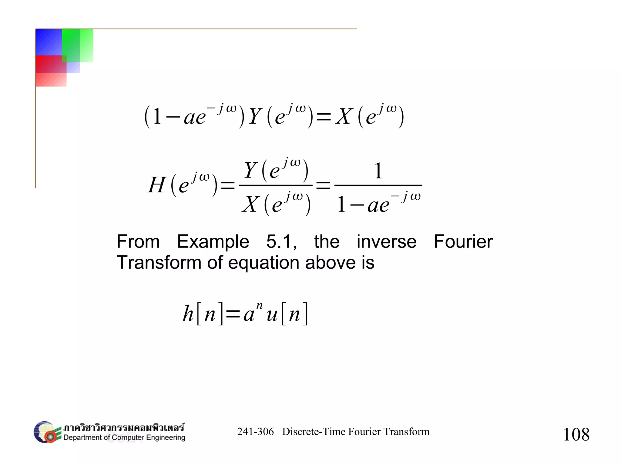 241-306 Discrete-Time Fourier Transform
108
1−ae
− j 
Y e
j 
=X e
j 

H e
j
=
Y e
j

X e
j

=
1
1−ae
− j 
From Example 5.1, the inverse Fourier
Transform of equation above is
h[n]=a
n
u[n]
 