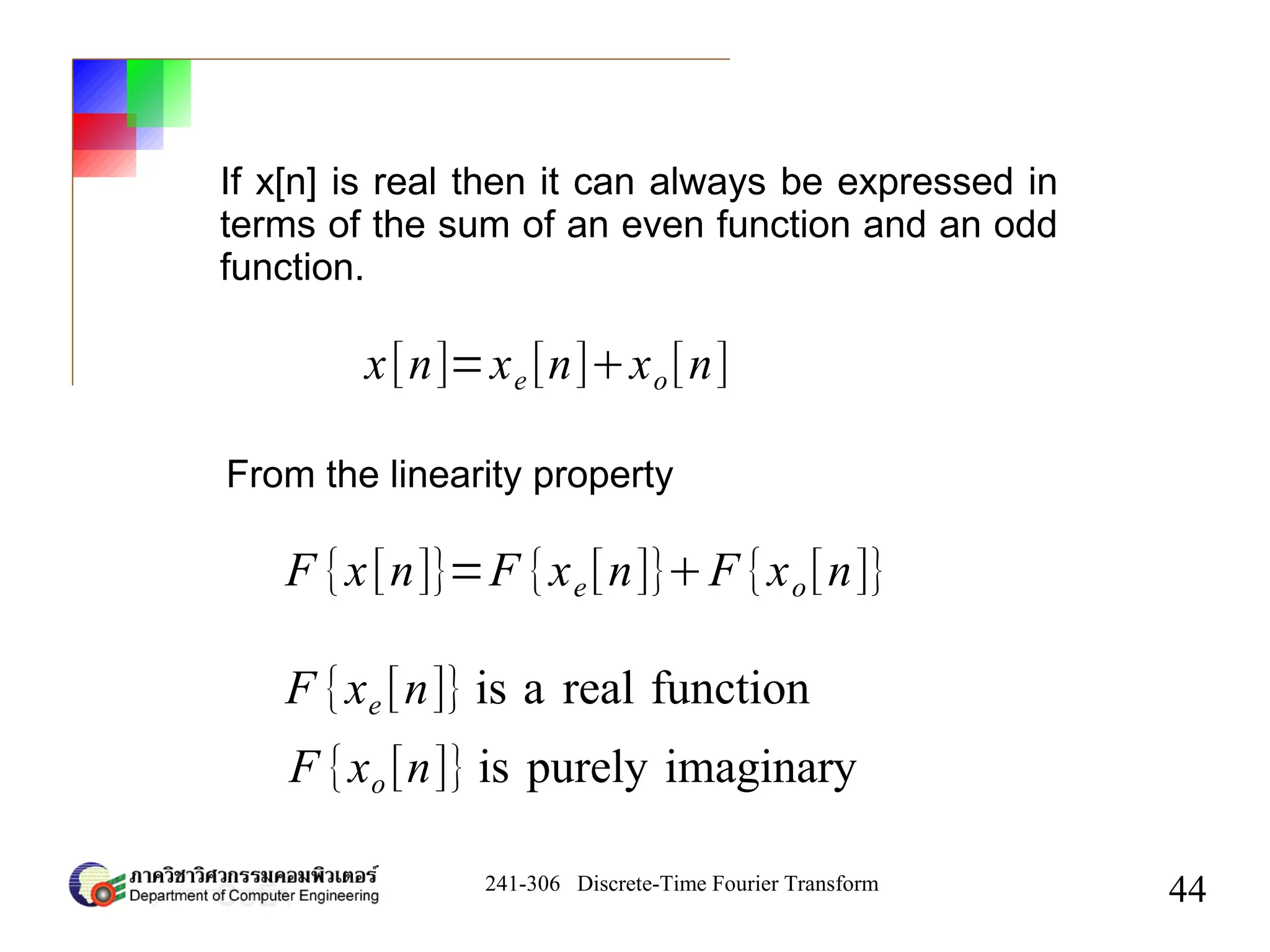241-306 Discrete-Time Fourier Transform
44
If x[n] is real then it can always be expressed in
terms of the sum of an even function and an odd
function.
x[n]=xe [n]xo[n]
From the linearity property
F {x[n]}=F {xe[n]}F {xo[n]}
F {xe [n]} is a real function
F {xo [n]} is purely imaginary
 