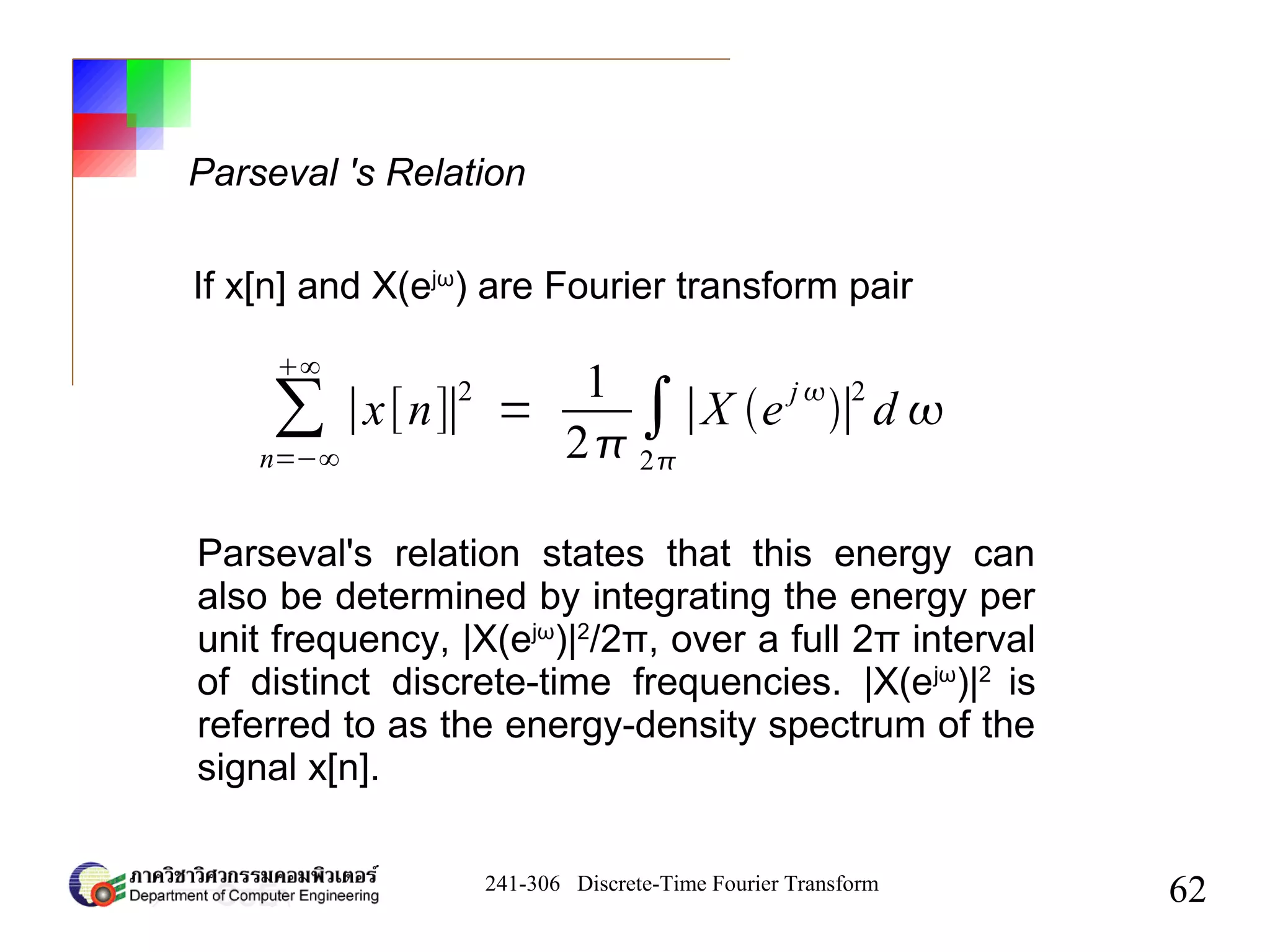 241-306 Discrete-Time Fourier Transform
62
Parseval 's Relation
∑
n=−∞
∞
∣x[n]∣
2
=
1
2
∫
2
∣X e
j 
∣
2
d 
If x[n] and X(ejω
) are Fourier transform pair
Parseval's relation states that this energy can
also be determined by integrating the energy per
unit frequency, |X(ejω
)|2
/2π, over a full 2π interval
of distinct discrete-time frequencies. |X(ejω
)|2
is
referred to as the energy-density spectrum of the
signal x[n].
 