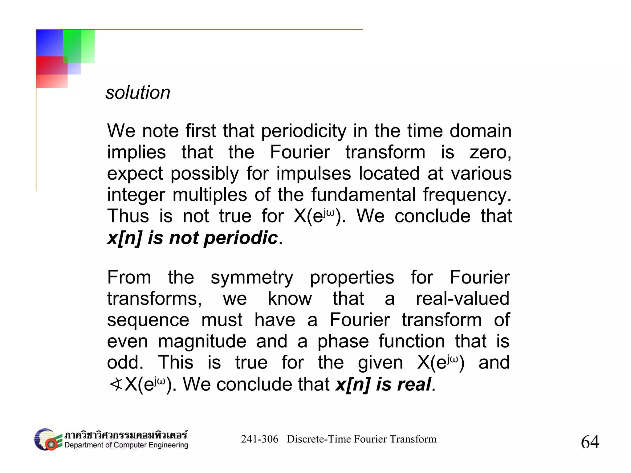 241-306 Discrete-Time Fourier Transform
64
solution
We note first that periodicity in the time domain
implies that the Fourier transform is zero,
expect possibly for impulses located at various
integer multiples of the fundamental frequency.
Thus is not true for X(ejω
). We conclude that
x[n] is not periodic.
From the symmetry properties for Fourier
transforms, we know that a real-valued
sequence must have a Fourier transform of
even magnitude and a phase function that is
odd. This is true for the given X(ejω
) and
∢X(ejω
). We conclude that x[n] is real.
 