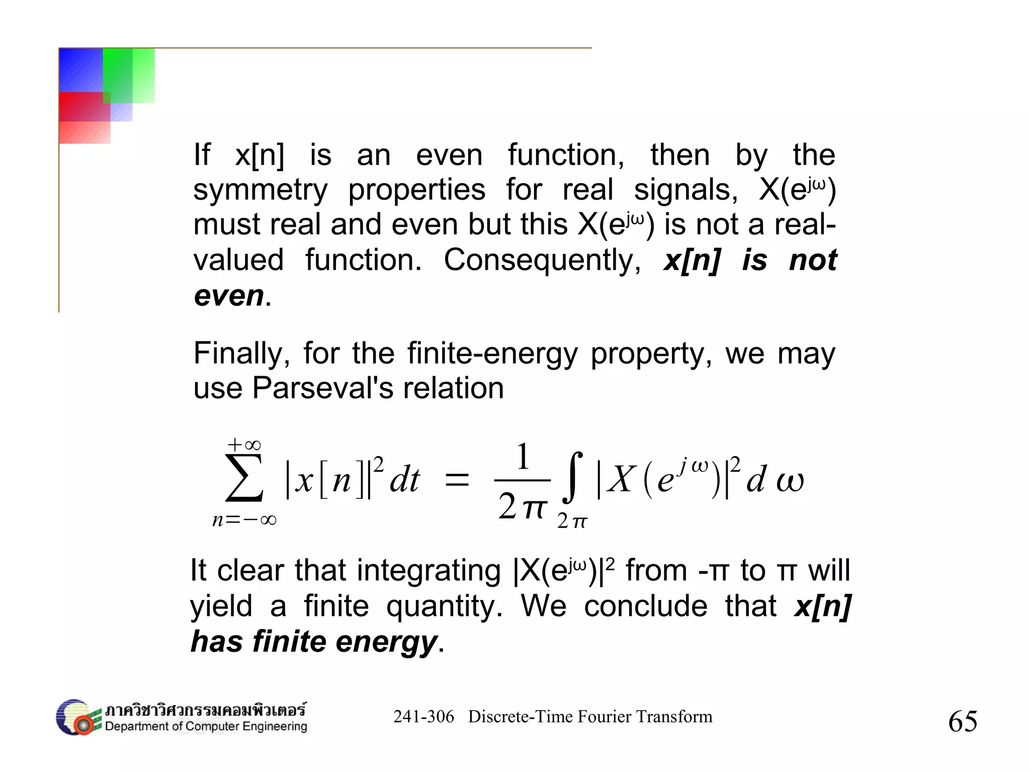 241-306 Discrete-Time Fourier Transform
65
∑
n=−∞
∞
∣x[n]∣
2
dt =
1
2
∫
2
∣X e
j 
∣
2
d 
If x[n] is an even function, then by the
symmetry properties for real signals, X(ejω
)
must real and even but this X(ejω
) is not a real-
valued function. Consequently, x[n] is not
even.
Finally, for the finite-energy property, we may
use Parseval's relation
It clear that integrating |X(ejω
)|2
from -π to π will
yield a finite quantity. We conclude that x[n]
has finite energy.
 