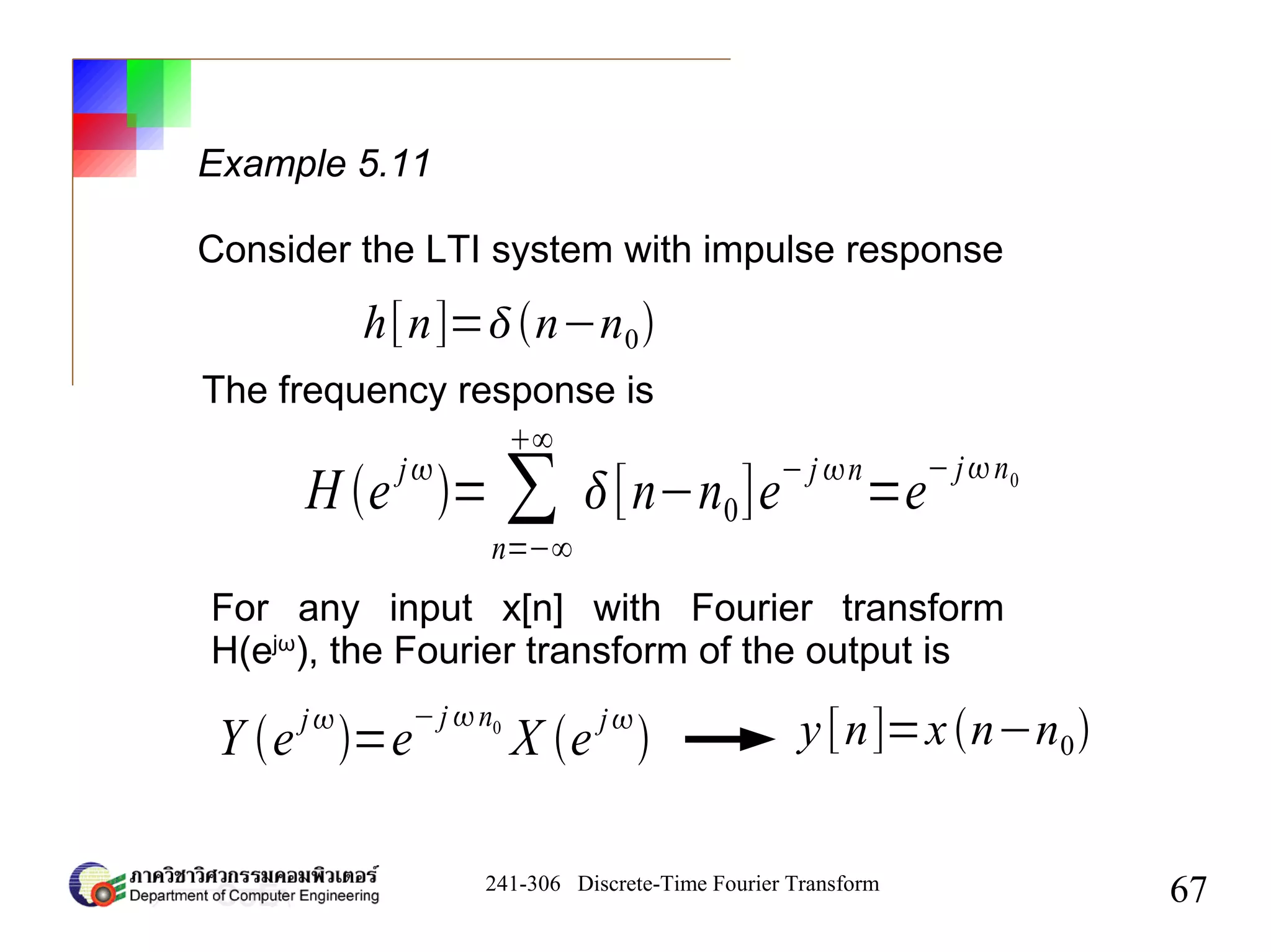 241-306 Discrete-Time Fourier Transform
67
Example 5.11
Consider the LTI system with impulse response
h[n]=n−n0
The frequency response is
H e
j
= ∑
n=−∞
∞
[n−n0]e
− j n
=e
− jn0
For any input x[n] with Fourier transform
H(ejω
), the Fourier transform of the output is
Y ej
=e
−j n0
X e j
 y[n]=xn−n0
 