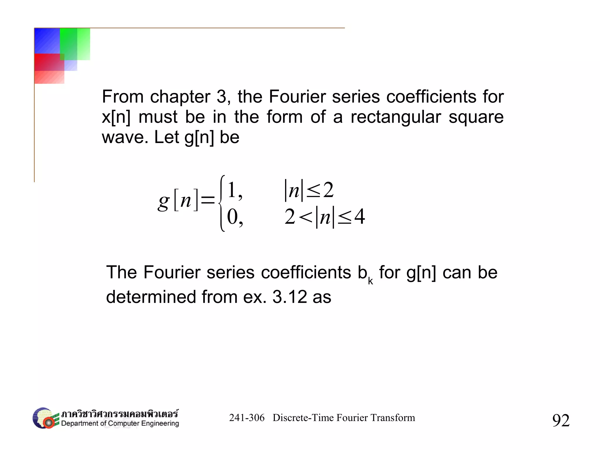 241-306 Discrete-Time Fourier Transform
92
From chapter 3, the Fourier series coefficients for
x[n] must be in the form of a rectangular square
wave. Let g[n] be
g [n]=
{1, ∣n∣≤2
0, 2∣n∣≤4
The Fourier series coefficients bk
for g[n] can be
determined from ex. 3.12 as
 