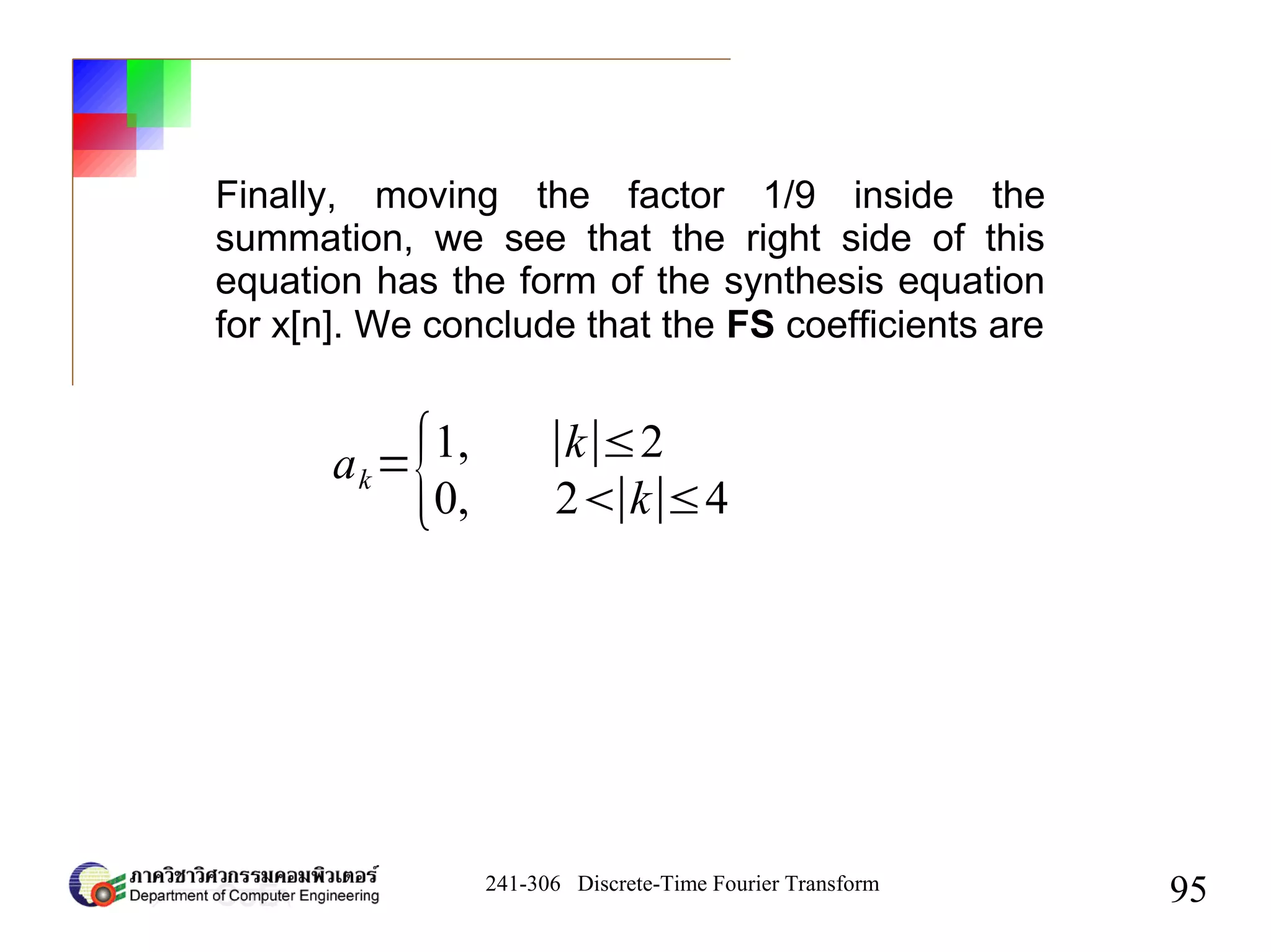 241-306 Discrete-Time Fourier Transform
95
Finally, moving the factor 1/9 inside the
summation, we see that the right side of this
equation has the form of the synthesis equation
for x[n]. We conclude that the FS coefficients are
ak=
{1, ∣k∣≤2
0, 2∣k∣≤4
 