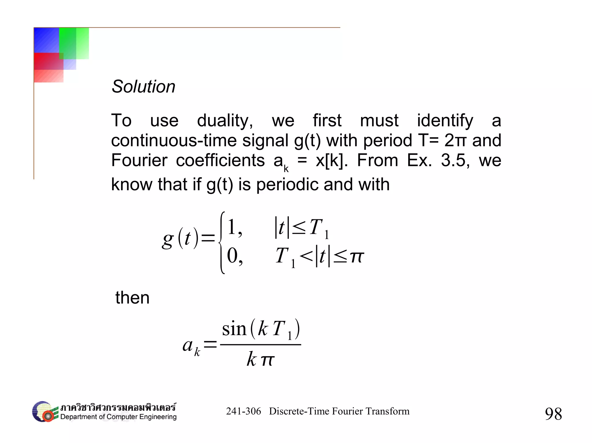 241-306 Discrete-Time Fourier Transform
98
g t=
{1, ∣t∣≤T1
0, T1∣t∣≤
To use duality, we first must identify a
continuous-time signal g(t) with period T= 2π and
Fourier coefficients ak
= x[k]. From Ex. 3.5, we
know that if g(t) is periodic and with
then
ak=
sink T1
k 
Solution
 