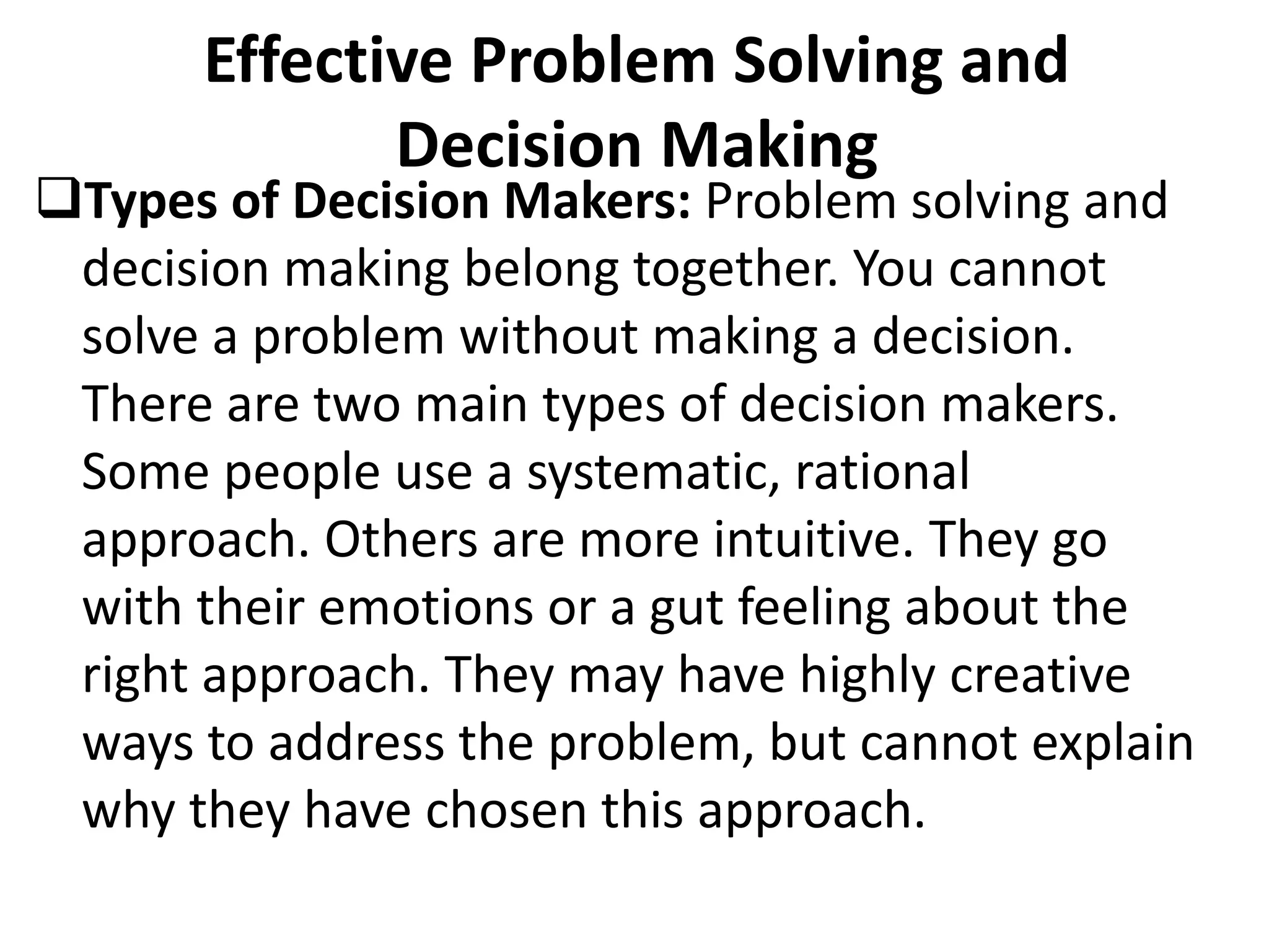 Effective Problem Solving and
Decision Making
Types of Decision Makers: Problem solving and
decision making belong together. You cannot
solve a problem without making a decision.
There are two main types of decision makers.
Some people use a systematic, rational
approach. Others are more intuitive. They go
with their emotions or a gut feeling about the
right approach. They may have highly creative
ways to address the problem, but cannot explain
why they have chosen this approach.
 