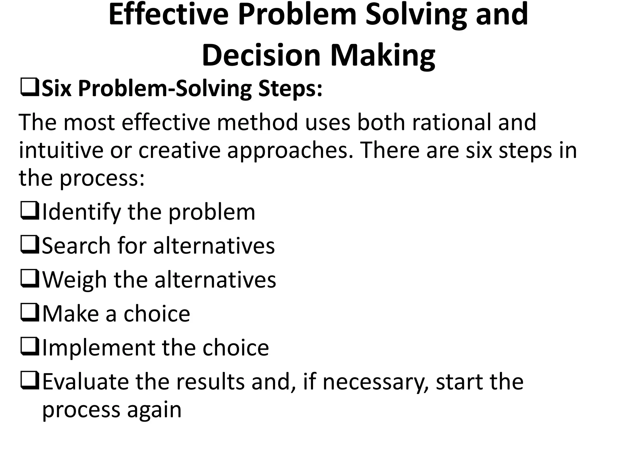 Effective Problem Solving and
Decision Making
Six Problem-Solving Steps:
The most effective method uses both rational and
intuitive or creative approaches. There are six steps in
the process:
Identify the problem
Search for alternatives
Weigh the alternatives
Make a choice
Implement the choice
Evaluate the results and, if necessary, start the
process again
 